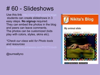# 60 - Slideshows Use this link  http://www.slide.com/arrange   students can create slideshows in 3 easy steps.  No signup  required.  They can embed the photos in the blog and peers can leave comments.  The photos can be customized (kids play with colors, styles, skins etc).   *Check our class wiki for Photo tools and resources http://thebunnies.wikispaces.com/PHOTO+tools @surreallyno 
