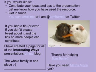 If you would like to:  Contribute your ideas and tips to the presentation. Let me know how you have used the resource. Get in touch.  You can email me  or I am @ tombarrett  on Twitter Thanks for helping Tom Barrett   Image: ‘ Sharing ‘ If you add a tip (or even if you don't) please tweet about it and the link so more people can contribute. I have created a page for all of the  Interesting Ways  presentations  on my  blog. The whole family in one place :-) Have you seen  Maths Maps  yet? 