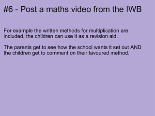 #6 - Post a maths video from the IWB For example the written methods for multiplication are included, the children can use it as a revision aid.  The parents get to see how the school wants it set out AND the children get to comment on their favoured method. 