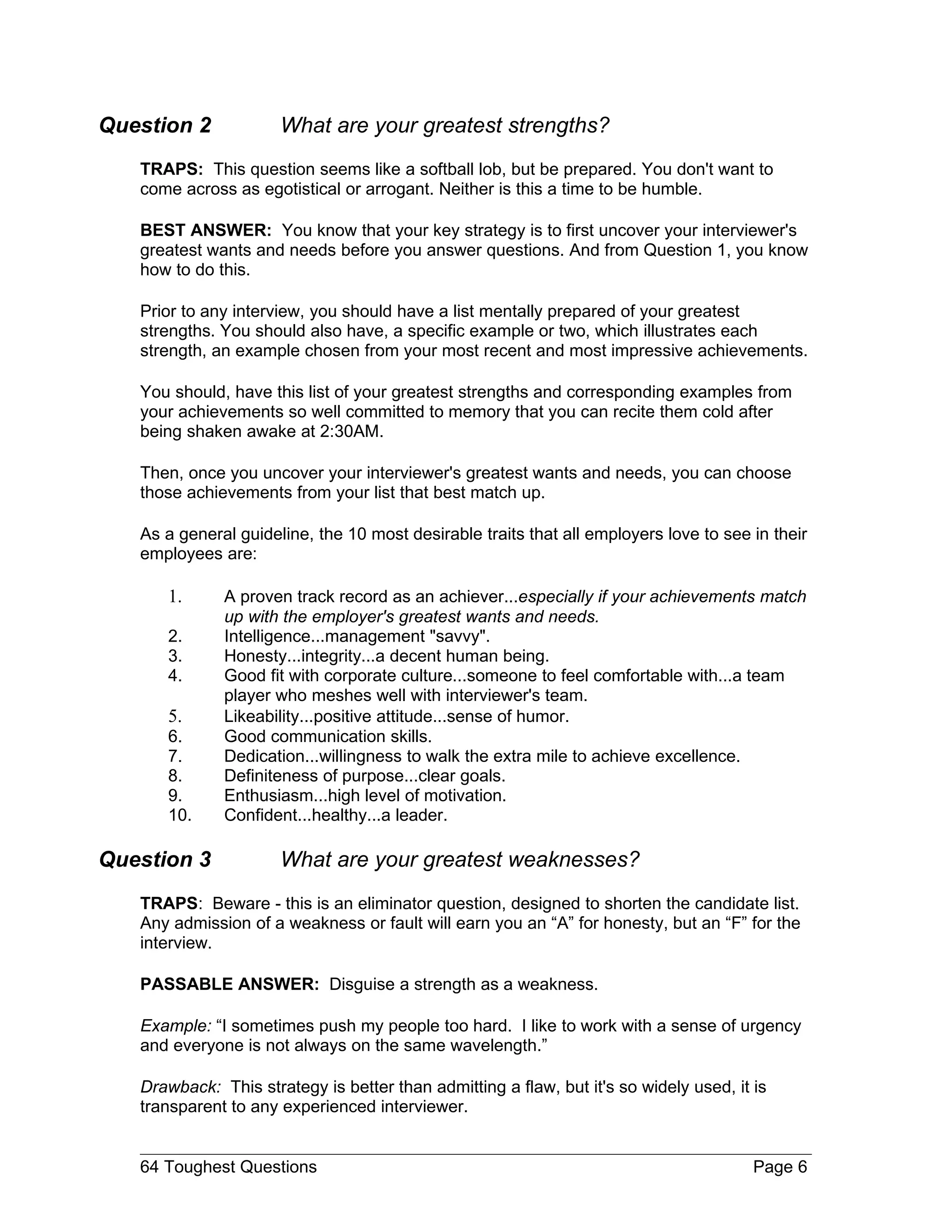 Question 2            What are your greatest strengths?
   TRAPS: This question seems like a softball lob, but be prepared. You don't want to
   come across as egotistical or arrogant. Neither is this a time to be humble.

   BEST ANSWER: You know that your key strategy is to first uncover your interviewer's
   greatest wants and needs before you answer questions. And from Question 1, you know
   how to do this.

   Prior to any interview, you should have a list mentally prepared of your greatest
   strengths. You should also have, a specific example or two, which illustrates each
   strength, an example chosen from your most recent and most impressive achievements.

   You should, have this list of your greatest strengths and corresponding examples from
   your achievements so well committed to memory that you can recite them cold after
   being shaken awake at 2:30AM.

   Then, once you uncover your interviewer's greatest wants and needs, you can choose
   those achievements from your list that best match up.

   As a general guideline, the 10 most desirable traits that all employers love to see in their
   employees are:

      1.      A proven track record as an achiever...especially if your achievements match
              up with the employer's greatest wants and needs.
      2.      Intelligence...management "savvy".
      3.      Honesty...integrity...a decent human being.
      4.      Good fit with corporate culture...someone to feel comfortable with...a team
              player who meshes well with interviewer's team.
      5.      Likeability...positive attitude...sense of humor.
      6.      Good communication skills.
      7.      Dedication...willingness to walk the extra mile to achieve excellence.
      8.      Definiteness of purpose...clear goals.
      9.      Enthusiasm...high level of motivation.
      10.     Confident...healthy...a leader.

Question 3            What are your greatest weaknesses?
   TRAPS: Beware - this is an eliminator question, designed to shorten the candidate list.
   Any admission of a weakness or fault will earn you an “A” for honesty, but an “F” for the
   interview.

   PASSABLE ANSWER: Disguise a strength as a weakness.

   Example: “I sometimes push my people too hard. I like to work with a sense of urgency
   and everyone is not always on the same wavelength.”

   Drawback: This strategy is better than admitting a flaw, but it's so widely used, it is
   transparent to any experienced interviewer.


   64 Toughest Questions                                                                Page 6
 