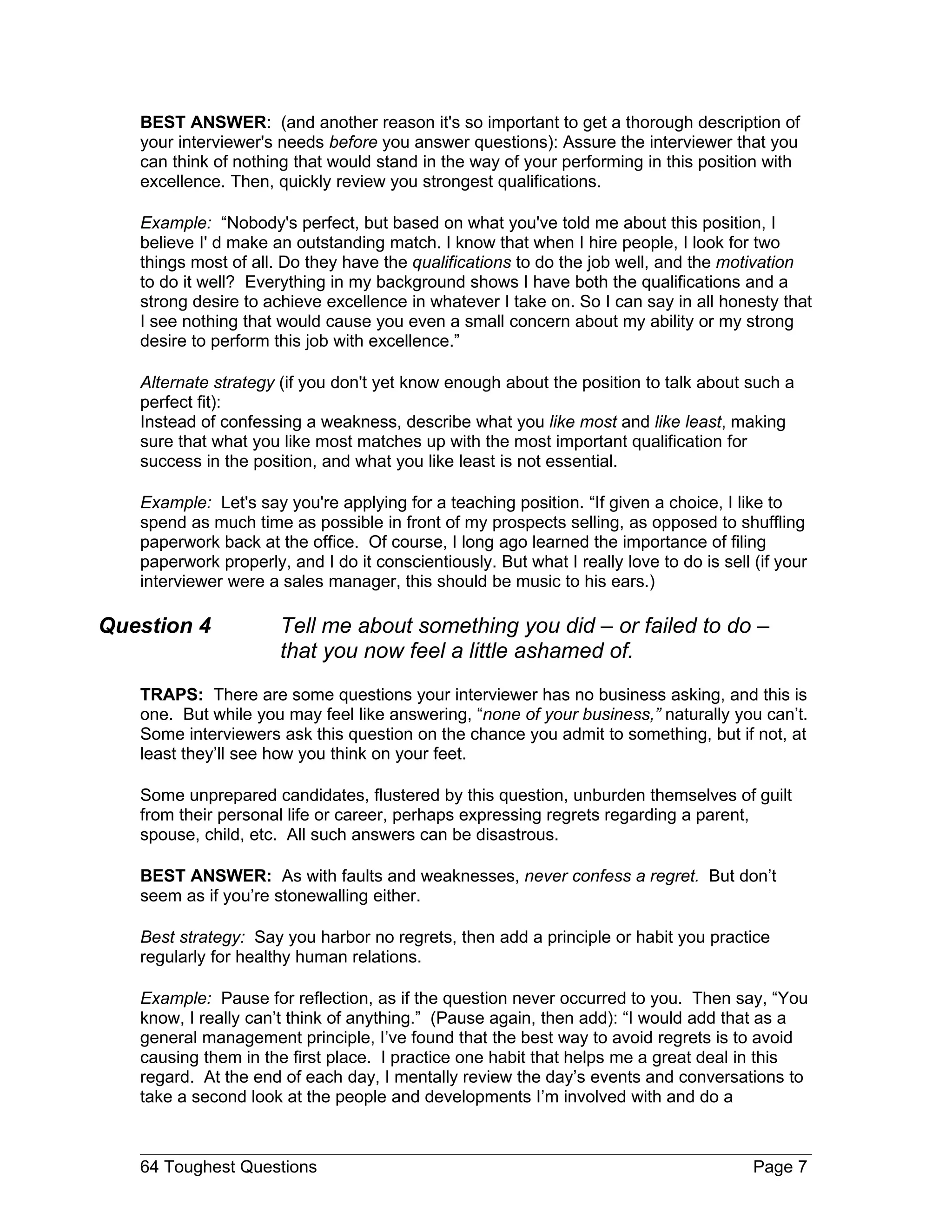 BEST ANSWER: (and another reason it's so important to get a thorough description of
   your interviewer's needs before you answer questions): Assure the interviewer that you
   can think of nothing that would stand in the way of your performing in this position with
   excellence. Then, quickly review you strongest qualifications.

   Example: “Nobody's perfect, but based on what you've told me about this position, I
   believe I' d make an outstanding match. I know that when I hire people, I look for two
   things most of all. Do they have the qualifications to do the job well, and the motivation
   to do it well? Everything in my background shows I have both the qualifications and a
   strong desire to achieve excellence in whatever I take on. So I can say in all honesty that
   I see nothing that would cause you even a small concern about my ability or my strong
   desire to perform this job with excellence.”

   Alternate strategy (if you don't yet know enough about the position to talk about such a
   perfect fit):
   Instead of confessing a weakness, describe what you like most and like least, making
   sure that what you like most matches up with the most important qualification for
   success in the position, and what you like least is not essential.

   Example: Let's say you're applying for a teaching position. “If given a choice, I like to
   spend as much time as possible in front of my prospects selling, as opposed to shuffling
   paperwork back at the office. Of course, I long ago learned the importance of filing
   paperwork properly, and I do it conscientiously. But what I really love to do is sell (if your
   interviewer were a sales manager, this should be music to his ears.)

Question 4            Tell me about something you did – or failed to do –
                      that you now feel a little ashamed of.
   TRAPS: There are some questions your interviewer has no business asking, and this is
   one. But while you may feel like answering, “none of your business,” naturally you can’t.
   Some interviewers ask this question on the chance you admit to something, but if not, at
   least they’ll see how you think on your feet.

   Some unprepared candidates, flustered by this question, unburden themselves of guilt
   from their personal life or career, perhaps expressing regrets regarding a parent,
   spouse, child, etc. All such answers can be disastrous.

   BEST ANSWER: As with faults and weaknesses, never confess a regret. But don’t
   seem as if you’re stonewalling either.

   Best strategy: Say you harbor no regrets, then add a principle or habit you practice
   regularly for healthy human relations.

   Example: Pause for reflection, as if the question never occurred to you. Then say, “You
   know, I really can’t think of anything.” (Pause again, then add): “I would add that as a
   general management principle, I’ve found that the best way to avoid regrets is to avoid
   causing them in the first place. I practice one habit that helps me a great deal in this
   regard. At the end of each day, I mentally review the day’s events and conversations to
   take a second look at the people and developments I’m involved with and do a



   64 Toughest Questions                                                                 Page 7
 