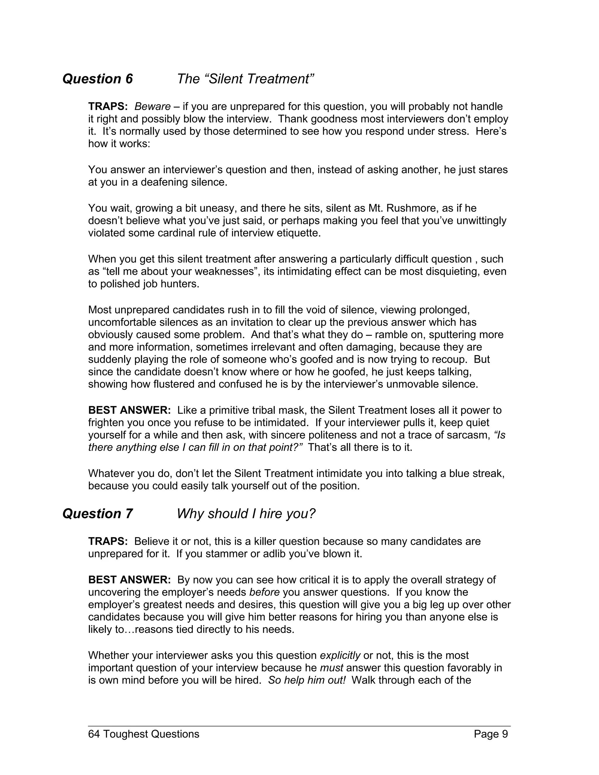 Question 6            The “Silent Treatment”
   TRAPS: Beware – if you are unprepared for this question, you will probably not handle
   it right and possibly blow the interview. Thank goodness most interviewers don’t employ
   it. It’s normally used by those determined to see how you respond under stress. Here’s
   how it works:

   You answer an interviewer’s question and then, instead of asking another, he just stares
   at you in a deafening silence.

   You wait, growing a bit uneasy, and there he sits, silent as Mt. Rushmore, as if he
   doesn’t believe what you’ve just said, or perhaps making you feel that you’ve unwittingly
   violated some cardinal rule of interview etiquette.

   When you get this silent treatment after answering a particularly difficult question , such
   as “tell me about your weaknesses”, its intimidating effect can be most disquieting, even
   to polished job hunters.

   Most unprepared candidates rush in to fill the void of silence, viewing prolonged,
   uncomfortable silences as an invitation to clear up the previous answer which has
   obviously caused some problem. And that’s what they do – ramble on, sputtering more
   and more information, sometimes irrelevant and often damaging, because they are
   suddenly playing the role of someone who’s goofed and is now trying to recoup. But
   since the candidate doesn’t know where or how he goofed, he just keeps talking,
   showing how flustered and confused he is by the interviewer’s unmovable silence.

   BEST ANSWER: Like a primitive tribal mask, the Silent Treatment loses all it power to
   frighten you once you refuse to be intimidated. If your interviewer pulls it, keep quiet
   yourself for a while and then ask, with sincere politeness and not a trace of sarcasm, “Is
   there anything else I can fill in on that point?” That’s all there is to it.

   Whatever you do, don’t let the Silent Treatment intimidate you into talking a blue streak,
   because you could easily talk yourself out of the position.

Question 7            Why should I hire you?
   TRAPS: Believe it or not, this is a killer question because so many candidates are
   unprepared for it. If you stammer or adlib you’ve blown it.

   BEST ANSWER: By now you can see how critical it is to apply the overall strategy of
   uncovering the employer’s needs before you answer questions. If you know the
   employer’s greatest needs and desires, this question will give you a big leg up over other
   candidates because you will give him better reasons for hiring you than anyone else is
   likely to…reasons tied directly to his needs.

   Whether your interviewer asks you this question explicitly or not, this is the most
   important question of your interview because he must answer this question favorably in
   is own mind before you will be hired. So help him out! Walk through each of the




   64 Toughest Questions                                                              Page 9
 