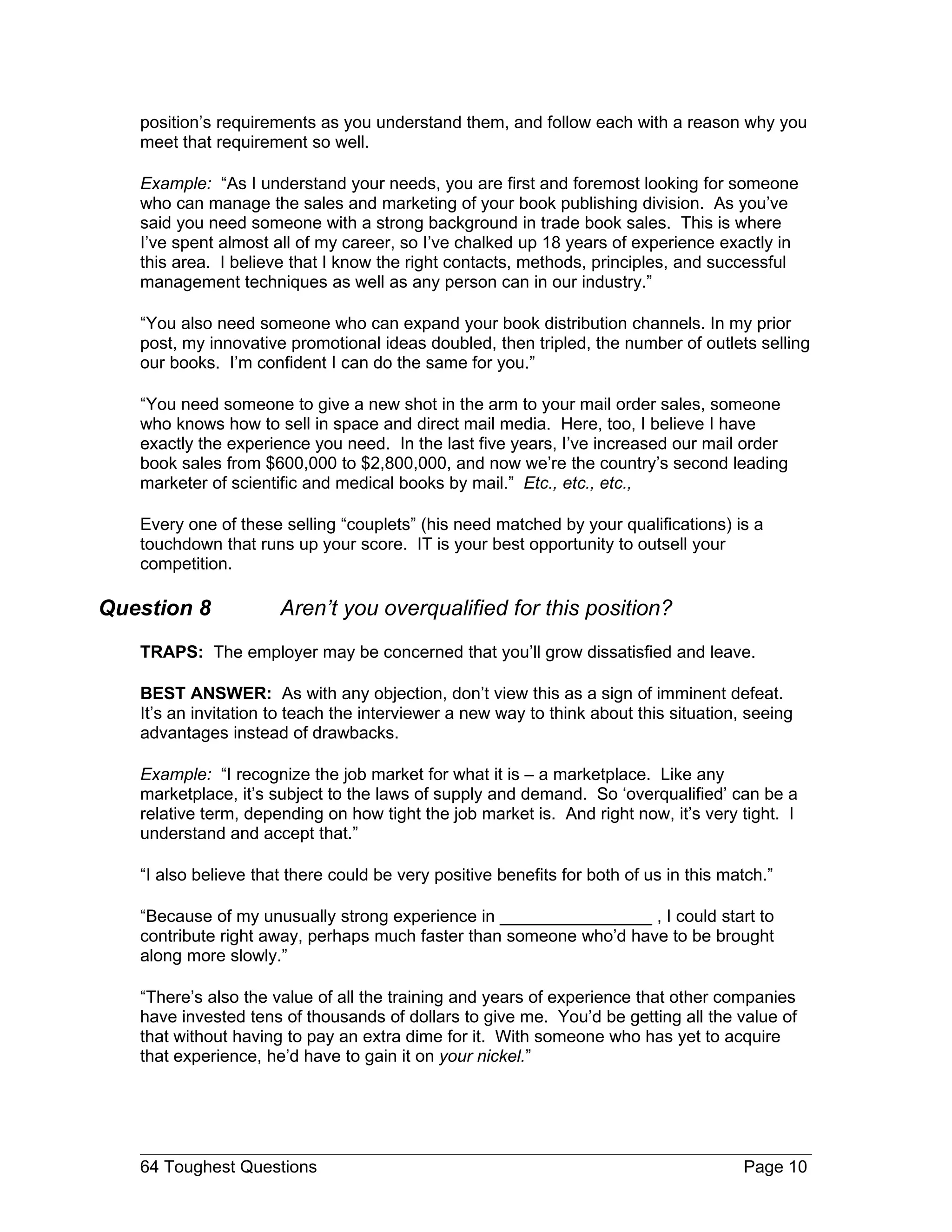 position’s requirements as you understand them, and follow each with a reason why you
   meet that requirement so well.

   Example: “As I understand your needs, you are first and foremost looking for someone
   who can manage the sales and marketing of your book publishing division. As you’ve
   said you need someone with a strong background in trade book sales. This is where
   I’ve spent almost all of my career, so I’ve chalked up 18 years of experience exactly in
   this area. I believe that I know the right contacts, methods, principles, and successful
   management techniques as well as any person can in our industry.”

   “You also need someone who can expand your book distribution channels. In my prior
   post, my innovative promotional ideas doubled, then tripled, the number of outlets selling
   our books. I’m confident I can do the same for you.”

   “You need someone to give a new shot in the arm to your mail order sales, someone
   who knows how to sell in space and direct mail media. Here, too, I believe I have
   exactly the experience you need. In the last five years, I’ve increased our mail order
   book sales from $600,000 to $2,800,000, and now we’re the country’s second leading
   marketer of scientific and medical books by mail.” Etc., etc., etc.,

   Every one of these selling “couplets” (his need matched by your qualifications) is a
   touchdown that runs up your score. IT is your best opportunity to outsell your
   competition.

Question 8            Aren’t you overqualified for this position?
   TRAPS: The employer may be concerned that you’ll grow dissatisfied and leave.

   BEST ANSWER: As with any objection, don’t view this as a sign of imminent defeat.
   It’s an invitation to teach the interviewer a new way to think about this situation, seeing
   advantages instead of drawbacks.

   Example: “I recognize the job market for what it is – a marketplace. Like any
   marketplace, it’s subject to the laws of supply and demand. So ‘overqualified’ can be a
   relative term, depending on how tight the job market is. And right now, it’s very tight. I
   understand and accept that.”

   “I also believe that there could be very positive benefits for both of us in this match.”

   “Because of my unusually strong experience in ________________ , I could start to
   contribute right away, perhaps much faster than someone who’d have to be brought
   along more slowly.”

   “There’s also the value of all the training and years of experience that other companies
   have invested tens of thousands of dollars to give me. You’d be getting all the value of
   that without having to pay an extra dime for it. With someone who has yet to acquire
   that experience, he’d have to gain it on your nickel.”




   64 Toughest Questions                                                               Page 10
 