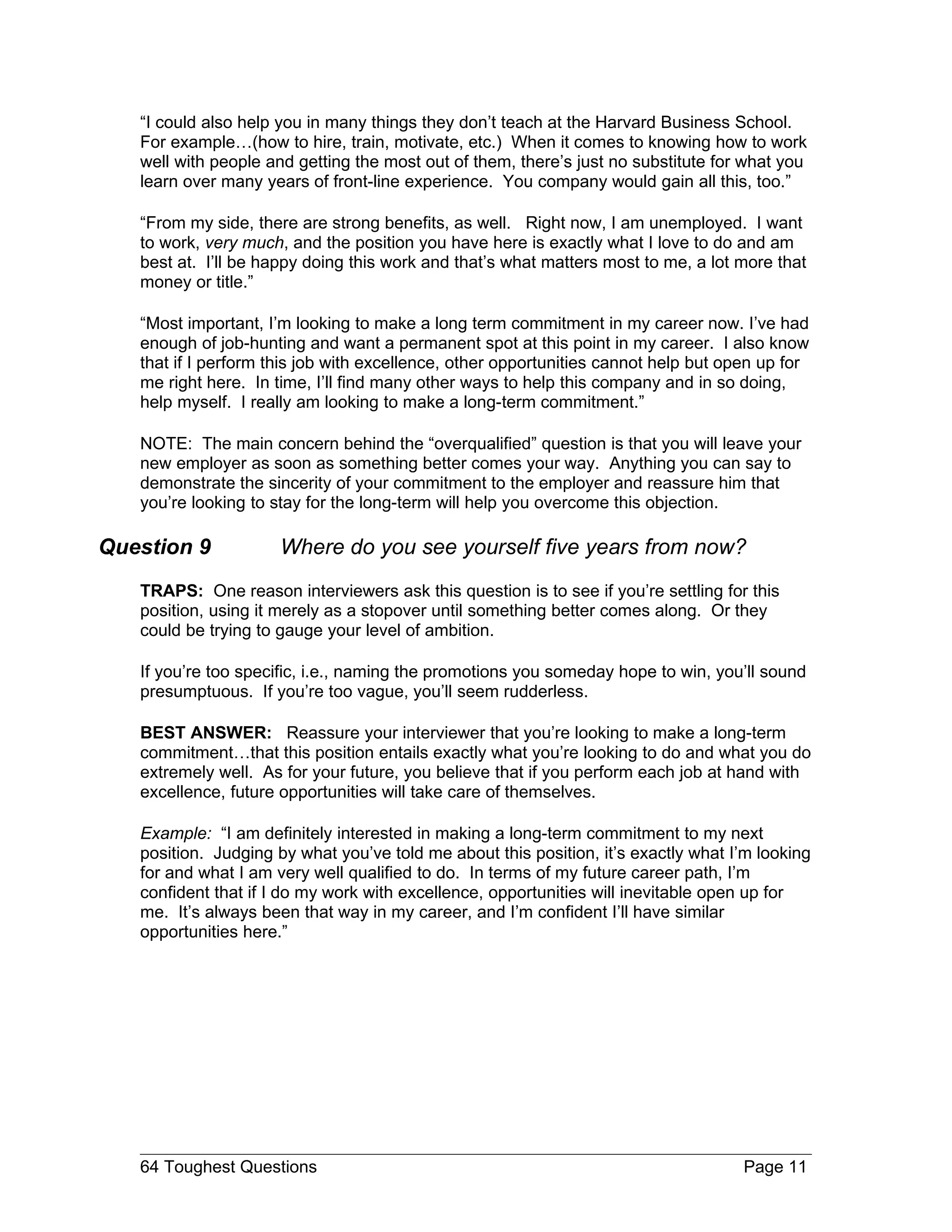 “I could also help you in many things they don’t teach at the Harvard Business School.
   For example…(how to hire, train, motivate, etc.) When it comes to knowing how to work
   well with people and getting the most out of them, there’s just no substitute for what you
   learn over many years of front-line experience. You company would gain all this, too.”

   “From my side, there are strong benefits, as well. Right now, I am unemployed. I want
   to work, very much, and the position you have here is exactly what I love to do and am
   best at. I’ll be happy doing this work and that’s what matters most to me, a lot more that
   money or title.”

   “Most important, I’m looking to make a long term commitment in my career now. I’ve had
   enough of job-hunting and want a permanent spot at this point in my career. I also know
   that if I perform this job with excellence, other opportunities cannot help but open up for
   me right here. In time, I’ll find many other ways to help this company and in so doing,
   help myself. I really am looking to make a long-term commitment.”

   NOTE: The main concern behind the “overqualified” question is that you will leave your
   new employer as soon as something better comes your way. Anything you can say to
   demonstrate the sincerity of your commitment to the employer and reassure him that
   you’re looking to stay for the long-term will help you overcome this objection.

Question 9            Where do you see yourself five years from now?
   TRAPS: One reason interviewers ask this question is to see if you’re settling for this
   position, using it merely as a stopover until something better comes along. Or they
   could be trying to gauge your level of ambition.

   If you’re too specific, i.e., naming the promotions you someday hope to win, you’ll sound
   presumptuous. If you’re too vague, you’ll seem rudderless.

   BEST ANSWER: Reassure your interviewer that you’re looking to make a long-term
   commitment…that this position entails exactly what you’re looking to do and what you do
   extremely well. As for your future, you believe that if you perform each job at hand with
   excellence, future opportunities will take care of themselves.

   Example: “I am definitely interested in making a long-term commitment to my next
   position. Judging by what you’ve told me about this position, it’s exactly what I’m looking
   for and what I am very well qualified to do. In terms of my future career path, I’m
   confident that if I do my work with excellence, opportunities will inevitable open up for
   me. It’s always been that way in my career, and I’m confident I’ll have similar
   opportunities here.”




   64 Toughest Questions                                                             Page 11
 
