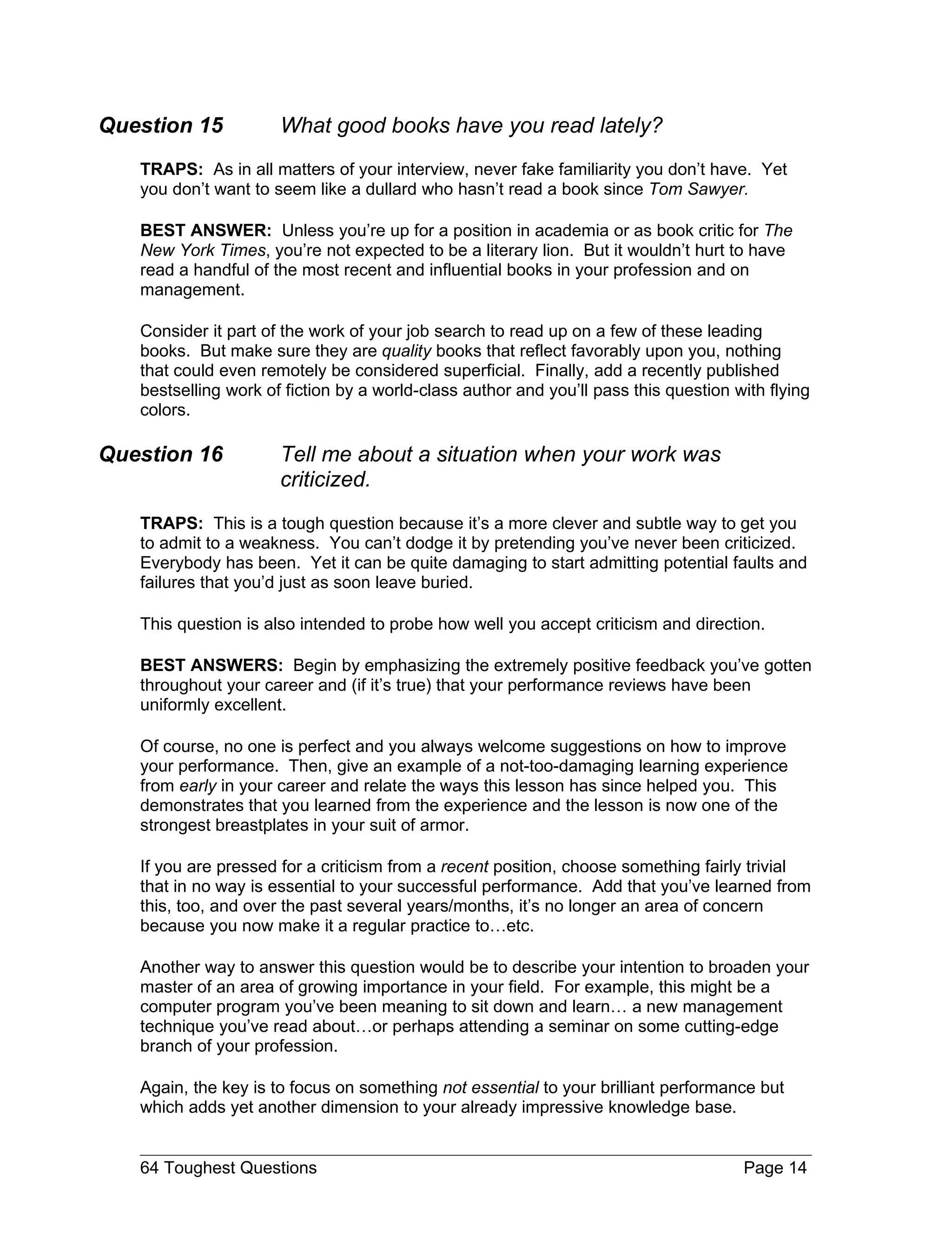 Question 15           What good books have you read lately?
   TRAPS: As in all matters of your interview, never fake familiarity you don’t have. Yet
   you don’t want to seem like a dullard who hasn’t read a book since Tom Sawyer.

   BEST ANSWER: Unless you’re up for a position in academia or as book critic for The
   New York Times, you’re not expected to be a literary lion. But it wouldn’t hurt to have
   read a handful of the most recent and influential books in your profession and on
   management.

   Consider it part of the work of your job search to read up on a few of these leading
   books. But make sure they are quality books that reflect favorably upon you, nothing
   that could even remotely be considered superficial. Finally, add a recently published
   bestselling work of fiction by a world-class author and you’ll pass this question with flying
   colors.

Question 16           Tell me about a situation when your work was
                      criticized.
   TRAPS: This is a tough question because it’s a more clever and subtle way to get you
   to admit to a weakness. You can’t dodge it by pretending you’ve never been criticized.
   Everybody has been. Yet it can be quite damaging to start admitting potential faults and
   failures that you’d just as soon leave buried.

   This question is also intended to probe how well you accept criticism and direction.

   BEST ANSWERS: Begin by emphasizing the extremely positive feedback you’ve gotten
   throughout your career and (if it’s true) that your performance reviews have been
   uniformly excellent.

   Of course, no one is perfect and you always welcome suggestions on how to improve
   your performance. Then, give an example of a not-too-damaging learning experience
   from early in your career and relate the ways this lesson has since helped you. This
   demonstrates that you learned from the experience and the lesson is now one of the
   strongest breastplates in your suit of armor.

   If you are pressed for a criticism from a recent position, choose something fairly trivial
   that in no way is essential to your successful performance. Add that you’ve learned from
   this, too, and over the past several years/months, it’s no longer an area of concern
   because you now make it a regular practice to…etc.

   Another way to answer this question would be to describe your intention to broaden your
   master of an area of growing importance in your field. For example, this might be a
   computer program you’ve been meaning to sit down and learn… a new management
   technique you’ve read about…or perhaps attending a seminar on some cutting-edge
   branch of your profession.

   Again, the key is to focus on something not essential to your brilliant performance but
   which adds yet another dimension to your already impressive knowledge base.


   64 Toughest Questions                                                              Page 14
 