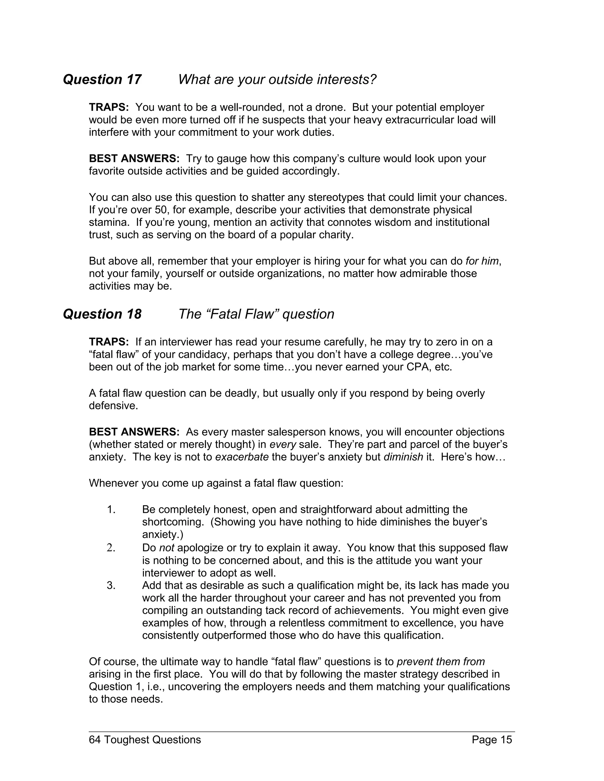 Question 17          What are your outside interests?
   TRAPS: You want to be a well-rounded, not a drone. But your potential employer
   would be even more turned off if he suspects that your heavy extracurricular load will
   interfere with your commitment to your work duties.

   BEST ANSWERS: Try to gauge how this company’s culture would look upon your
   favorite outside activities and be guided accordingly.

   You can also use this question to shatter any stereotypes that could limit your chances.
   If you’re over 50, for example, describe your activities that demonstrate physical
   stamina. If you’re young, mention an activity that connotes wisdom and institutional
   trust, such as serving on the board of a popular charity.

   But above all, remember that your employer is hiring your for what you can do for him,
   not your family, yourself or outside organizations, no matter how admirable those
   activities may be.

Question 18          The “Fatal Flaw” question
   TRAPS: If an interviewer has read your resume carefully, he may try to zero in on a
   “fatal flaw” of your candidacy, perhaps that you don’t have a college degree…you’ve
   been out of the job market for some time…you never earned your CPA, etc.

   A fatal flaw question can be deadly, but usually only if you respond by being overly
   defensive.

   BEST ANSWERS: As every master salesperson knows, you will encounter objections
   (whether stated or merely thought) in every sale. They’re part and parcel of the buyer’s
   anxiety. The key is not to exacerbate the buyer’s anxiety but diminish it. Here’s how…

   Whenever you come up against a fatal flaw question:

      1.      Be completely honest, open and straightforward about admitting the
              shortcoming. (Showing you have nothing to hide diminishes the buyer’s
              anxiety.)
      2.      Do not apologize or try to explain it away. You know that this supposed flaw
              is nothing to be concerned about, and this is the attitude you want your
              interviewer to adopt as well.
      3.      Add that as desirable as such a qualification might be, its lack has made you
              work all the harder throughout your career and has not prevented you from
              compiling an outstanding tack record of achievements. You might even give
              examples of how, through a relentless commitment to excellence, you have
              consistently outperformed those who do have this qualification.

   Of course, the ultimate way to handle “fatal flaw” questions is to prevent them from
   arising in the first place. You will do that by following the master strategy described in
   Question 1, i.e., uncovering the employers needs and them matching your qualifications
   to those needs.


   64 Toughest Questions                                                            Page 15
 