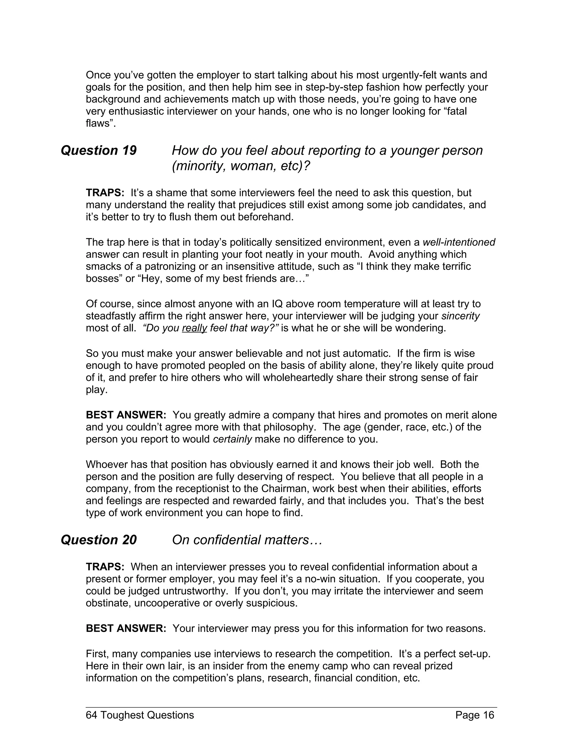 Once you’ve gotten the employer to start talking about his most urgently-felt wants and
   goals for the position, and then help him see in step-by-step fashion how perfectly your
   background and achievements match up with those needs, you’re going to have one
   very enthusiastic interviewer on your hands, one who is no longer looking for “fatal
   flaws”.

Question 19           How do you feel about reporting to a younger person
                      (minority, woman, etc)?
   TRAPS: It’s a shame that some interviewers feel the need to ask this question, but
   many understand the reality that prejudices still exist among some job candidates, and
   it’s better to try to flush them out beforehand.

   The trap here is that in today’s politically sensitized environment, even a well-intentioned
   answer can result in planting your foot neatly in your mouth. Avoid anything which
   smacks of a patronizing or an insensitive attitude, such as “I think they make terrific
   bosses” or “Hey, some of my best friends are…”

   Of course, since almost anyone with an IQ above room temperature will at least try to
   steadfastly affirm the right answer here, your interviewer will be judging your sincerity
   most of all. “Do you really feel that way?” is what he or she will be wondering.

   So you must make your answer believable and not just automatic. If the firm is wise
   enough to have promoted peopled on the basis of ability alone, they’re likely quite proud
   of it, and prefer to hire others who will wholeheartedly share their strong sense of fair
   play.

   BEST ANSWER: You greatly admire a company that hires and promotes on merit alone
   and you couldn’t agree more with that philosophy. The age (gender, race, etc.) of the
   person you report to would certainly make no difference to you.

   Whoever has that position has obviously earned it and knows their job well. Both the
   person and the position are fully deserving of respect. You believe that all people in a
   company, from the receptionist to the Chairman, work best when their abilities, efforts
   and feelings are respected and rewarded fairly, and that includes you. That’s the best
   type of work environment you can hope to find.

Question 20           On confidential matters…
   TRAPS: When an interviewer presses you to reveal confidential information about a
   present or former employer, you may feel it’s a no-win situation. If you cooperate, you
   could be judged untrustworthy. If you don’t, you may irritate the interviewer and seem
   obstinate, uncooperative or overly suspicious.

   BEST ANSWER: Your interviewer may press you for this information for two reasons.

   First, many companies use interviews to research the competition. It’s a perfect set-up.
   Here in their own lair, is an insider from the enemy camp who can reveal prized
   information on the competition’s plans, research, financial condition, etc.


   64 Toughest Questions                                                              Page 16
 