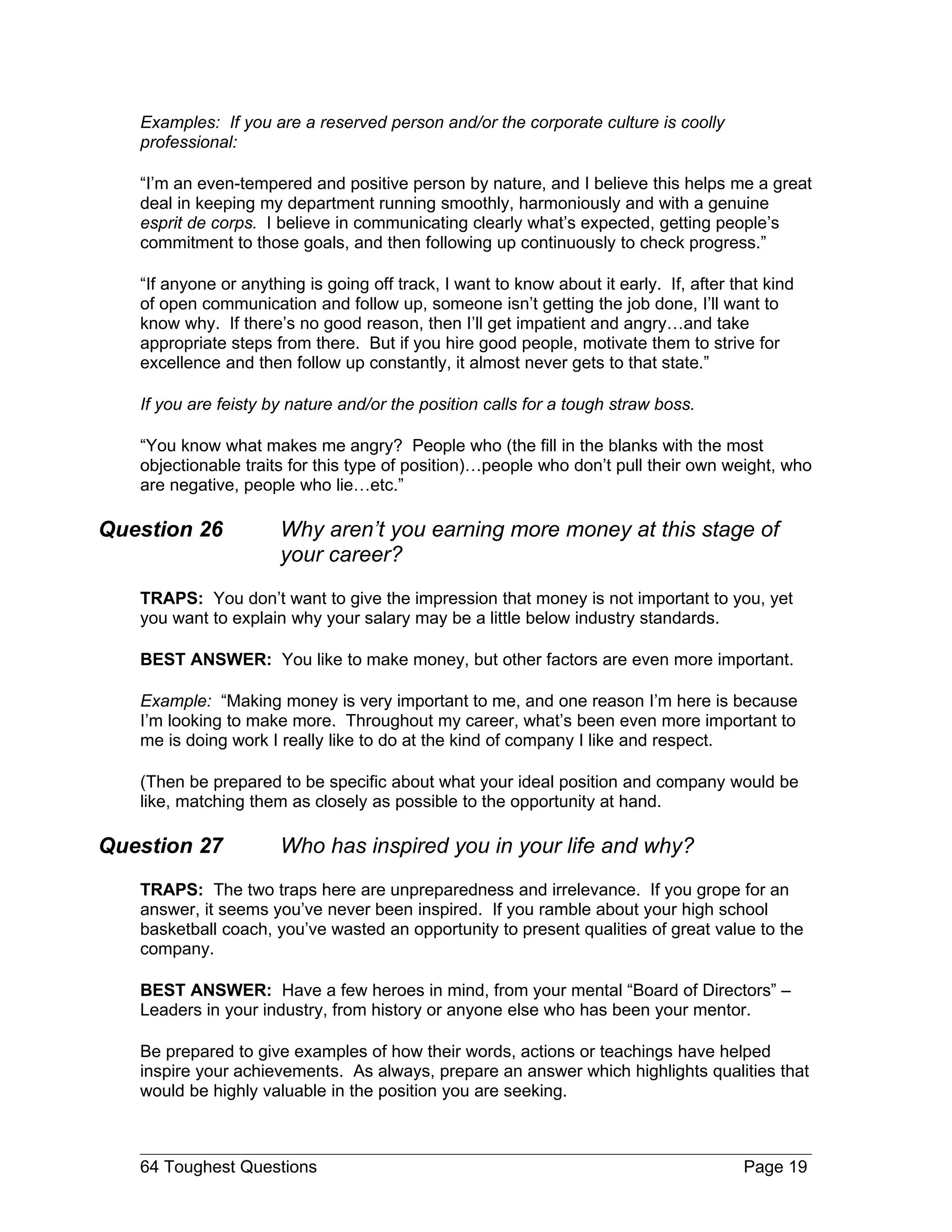 Examples: If you are a reserved person and/or the corporate culture is coolly
   professional:

   “I’m an even-tempered and positive person by nature, and I believe this helps me a great
   deal in keeping my department running smoothly, harmoniously and with a genuine
   esprit de corps. I believe in communicating clearly what’s expected, getting people’s
   commitment to those goals, and then following up continuously to check progress.”

   “If anyone or anything is going off track, I want to know about it early. If, after that kind
   of open communication and follow up, someone isn’t getting the job done, I’ll want to
   know why. If there’s no good reason, then I’ll get impatient and angry…and take
   appropriate steps from there. But if you hire good people, motivate them to strive for
   excellence and then follow up constantly, it almost never gets to that state.”

   If you are feisty by nature and/or the position calls for a tough straw boss.

   “You know what makes me angry? People who (the fill in the blanks with the most
   objectionable traits for this type of position)…people who don’t pull their own weight, who
   are negative, people who lie…etc.”

Question 26           Why aren’t you earning more money at this stage of
                      your career?
   TRAPS: You don’t want to give the impression that money is not important to you, yet
   you want to explain why your salary may be a little below industry standards.

   BEST ANSWER: You like to make money, but other factors are even more important.

   Example: “Making money is very important to me, and one reason I’m here is because
   I’m looking to make more. Throughout my career, what’s been even more important to
   me is doing work I really like to do at the kind of company I like and respect.

   (Then be prepared to be specific about what your ideal position and company would be
   like, matching them as closely as possible to the opportunity at hand.

Question 27           Who has inspired you in your life and why?
   TRAPS: The two traps here are unpreparedness and irrelevance. If you grope for an
   answer, it seems you’ve never been inspired. If you ramble about your high school
   basketball coach, you’ve wasted an opportunity to present qualities of great value to the
   company.

   BEST ANSWER: Have a few heroes in mind, from your mental “Board of Directors” –
   Leaders in your industry, from history or anyone else who has been your mentor.

   Be prepared to give examples of how their words, actions or teachings have helped
   inspire your achievements. As always, prepare an answer which highlights qualities that
   would be highly valuable in the position you are seeking.



   64 Toughest Questions                                                                Page 19
 