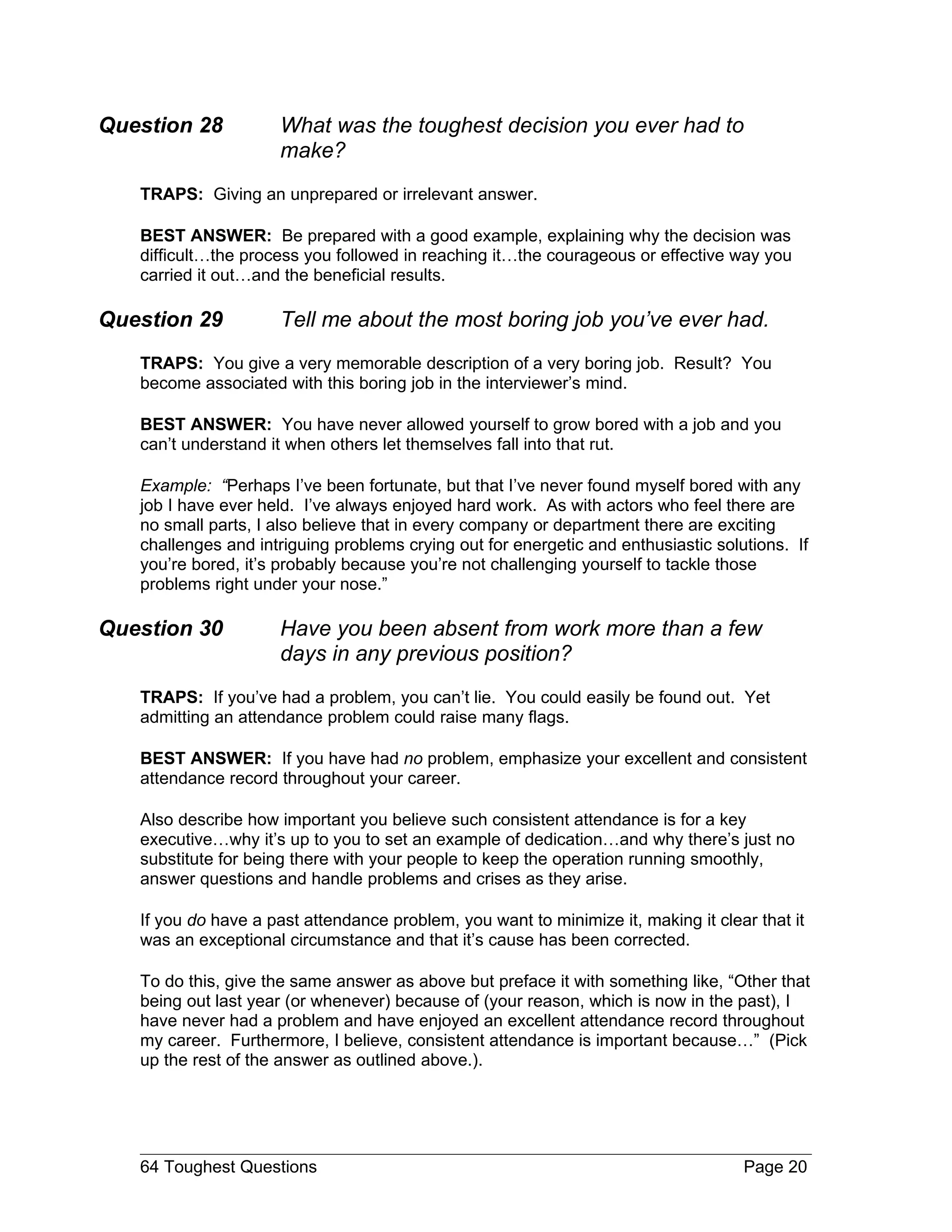 Question 28          What was the toughest decision you ever had to
                     make?
   TRAPS: Giving an unprepared or irrelevant answer.

   BEST ANSWER: Be prepared with a good example, explaining why the decision was
   difficult…the process you followed in reaching it…the courageous or effective way you
   carried it out…and the beneficial results.

Question 29          Tell me about the most boring job you’ve ever had.
   TRAPS: You give a very memorable description of a very boring job. Result? You
   become associated with this boring job in the interviewer’s mind.

   BEST ANSWER: You have never allowed yourself to grow bored with a job and you
   can’t understand it when others let themselves fall into that rut.

   Example: “Perhaps I’ve been fortunate, but that I’ve never found myself bored with any
   job I have ever held. I’ve always enjoyed hard work. As with actors who feel there are
   no small parts, I also believe that in every company or department there are exciting
   challenges and intriguing problems crying out for energetic and enthusiastic solutions. If
   you’re bored, it’s probably because you’re not challenging yourself to tackle those
   problems right under your nose.”

Question 30          Have you been absent from work more than a few
                     days in any previous position?
   TRAPS: If you’ve had a problem, you can’t lie. You could easily be found out. Yet
   admitting an attendance problem could raise many flags.

   BEST ANSWER: If you have had no problem, emphasize your excellent and consistent
   attendance record throughout your career.

   Also describe how important you believe such consistent attendance is for a key
   executive…why it’s up to you to set an example of dedication…and why there’s just no
   substitute for being there with your people to keep the operation running smoothly,
   answer questions and handle problems and crises as they arise.

   If you do have a past attendance problem, you want to minimize it, making it clear that it
   was an exceptional circumstance and that it’s cause has been corrected.

   To do this, give the same answer as above but preface it with something like, “Other that
   being out last year (or whenever) because of (your reason, which is now in the past), I
   have never had a problem and have enjoyed an excellent attendance record throughout
   my career. Furthermore, I believe, consistent attendance is important because…” (Pick
   up the rest of the answer as outlined above.).




   64 Toughest Questions                                                            Page 20
 