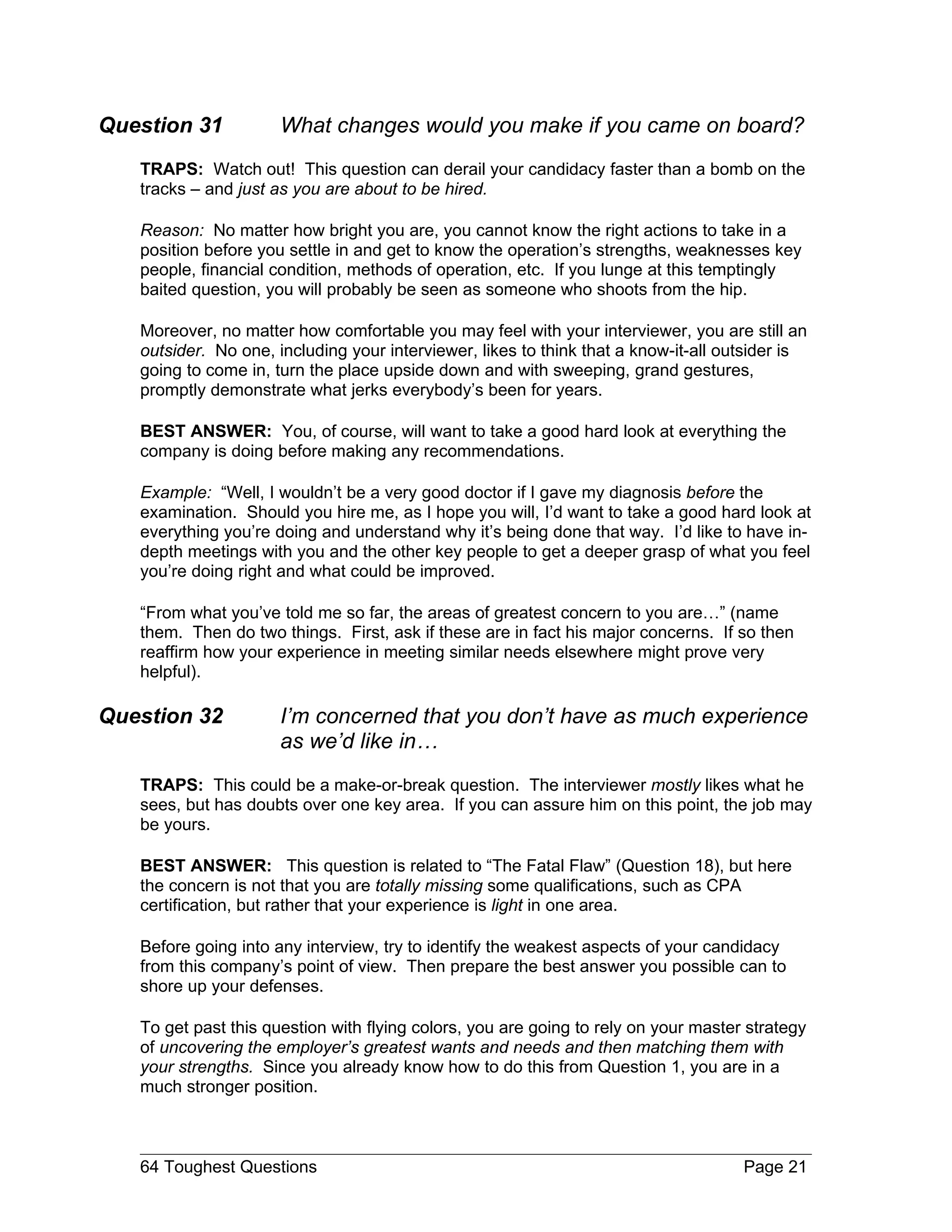 Question 31           What changes would you make if you came on board?
   TRAPS: Watch out! This question can derail your candidacy faster than a bomb on the
   tracks – and just as you are about to be hired.

   Reason: No matter how bright you are, you cannot know the right actions to take in a
   position before you settle in and get to know the operation’s strengths, weaknesses key
   people, financial condition, methods of operation, etc. If you lunge at this temptingly
   baited question, you will probably be seen as someone who shoots from the hip.

   Moreover, no matter how comfortable you may feel with your interviewer, you are still an
   outsider. No one, including your interviewer, likes to think that a know-it-all outsider is
   going to come in, turn the place upside down and with sweeping, grand gestures,
   promptly demonstrate what jerks everybody’s been for years.

   BEST ANSWER: You, of course, will want to take a good hard look at everything the
   company is doing before making any recommendations.

   Example: “Well, I wouldn’t be a very good doctor if I gave my diagnosis before the
   examination. Should you hire me, as I hope you will, I’d want to take a good hard look at
   everything you’re doing and understand why it’s being done that way. I’d like to have in-
   depth meetings with you and the other key people to get a deeper grasp of what you feel
   you’re doing right and what could be improved.

   “From what you’ve told me so far, the areas of greatest concern to you are…” (name
   them. Then do two things. First, ask if these are in fact his major concerns. If so then
   reaffirm how your experience in meeting similar needs elsewhere might prove very
   helpful).

Question 32           I’m concerned that you don’t have as much experience
                      as we’d like in…
   TRAPS: This could be a make-or-break question. The interviewer mostly likes what he
   sees, but has doubts over one key area. If you can assure him on this point, the job may
   be yours.

   BEST ANSWER: This question is related to “The Fatal Flaw” (Question 18), but here
   the concern is not that you are totally missing some qualifications, such as CPA
   certification, but rather that your experience is light in one area.

   Before going into any interview, try to identify the weakest aspects of your candidacy
   from this company’s point of view. Then prepare the best answer you possible can to
   shore up your defenses.

   To get past this question with flying colors, you are going to rely on your master strategy
   of uncovering the employer’s greatest wants and needs and then matching them with
   your strengths. Since you already know how to do this from Question 1, you are in a
   much stronger position.



   64 Toughest Questions                                                             Page 21
 