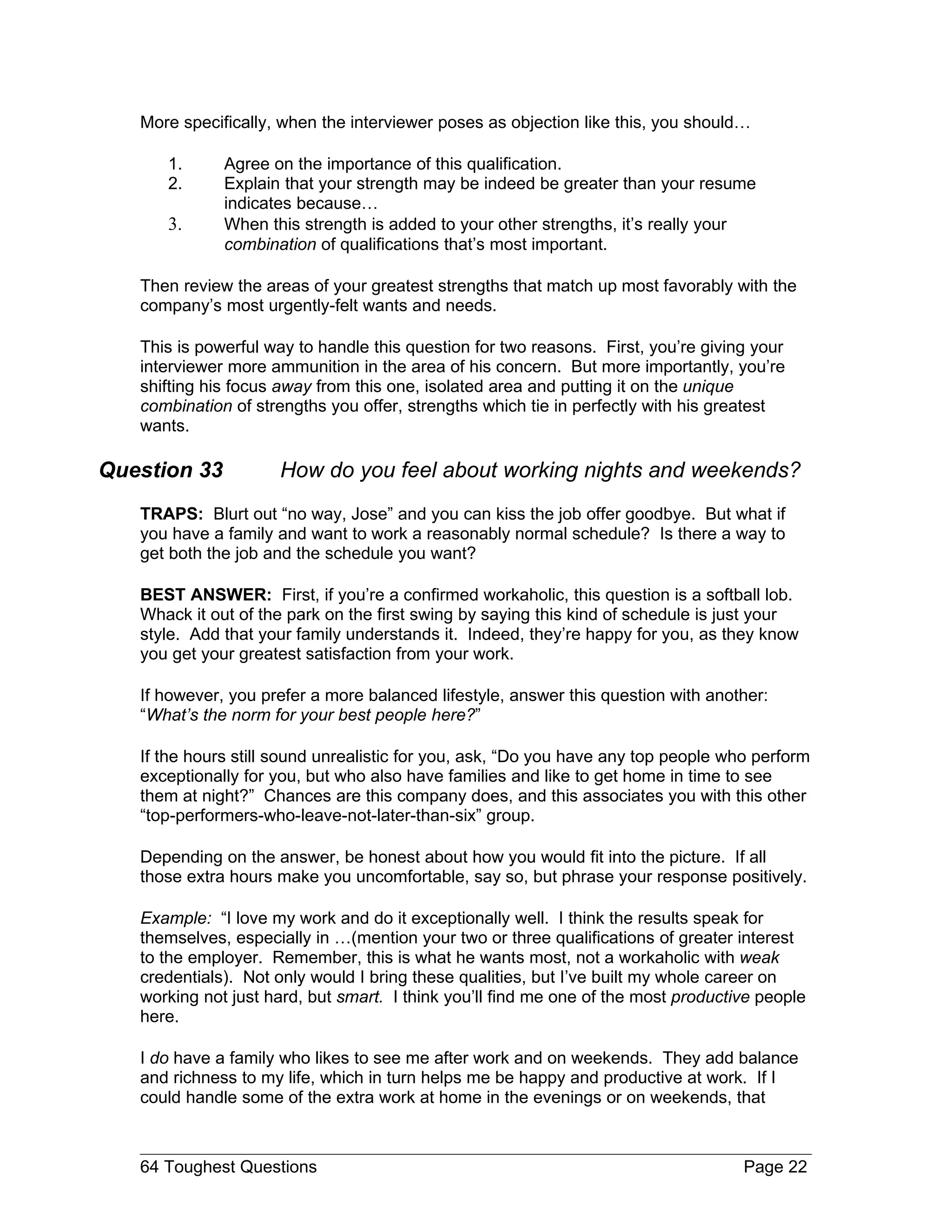 More specifically, when the interviewer poses as objection like this, you should…

      1.      Agree on the importance of this qualification.
      2.      Explain that your strength may be indeed be greater than your resume
              indicates because…
      3.      When this strength is added to your other strengths, it’s really your
              combination of qualifications that’s most important.

   Then review the areas of your greatest strengths that match up most favorably with the
   company’s most urgently-felt wants and needs.

   This is powerful way to handle this question for two reasons. First, you’re giving your
   interviewer more ammunition in the area of his concern. But more importantly, you’re
   shifting his focus away from this one, isolated area and putting it on the unique
   combination of strengths you offer, strengths which tie in perfectly with his greatest
   wants.

Question 33          How do you feel about working nights and weekends?
   TRAPS: Blurt out “no way, Jose” and you can kiss the job offer goodbye. But what if
   you have a family and want to work a reasonably normal schedule? Is there a way to
   get both the job and the schedule you want?

   BEST ANSWER: First, if you’re a confirmed workaholic, this question is a softball lob.
   Whack it out of the park on the first swing by saying this kind of schedule is just your
   style. Add that your family understands it. Indeed, they’re happy for you, as they know
   you get your greatest satisfaction from your work.

   If however, you prefer a more balanced lifestyle, answer this question with another:
   “What’s the norm for your best people here?”

   If the hours still sound unrealistic for you, ask, “Do you have any top people who perform
   exceptionally for you, but who also have families and like to get home in time to see
   them at night?” Chances are this company does, and this associates you with this other
   “top-performers-who-leave-not-later-than-six” group.

   Depending on the answer, be honest about how you would fit into the picture. If all
   those extra hours make you uncomfortable, say so, but phrase your response positively.

   Example: “I love my work and do it exceptionally well. I think the results speak for
   themselves, especially in …(mention your two or three qualifications of greater interest
   to the employer. Remember, this is what he wants most, not a workaholic with weak
   credentials). Not only would I bring these qualities, but I’ve built my whole career on
   working not just hard, but smart. I think you’ll find me one of the most productive people
   here.

   I do have a family who likes to see me after work and on weekends. They add balance
   and richness to my life, which in turn helps me be happy and productive at work. If I
   could handle some of the extra work at home in the evenings or on weekends, that



   64 Toughest Questions                                                            Page 22
 