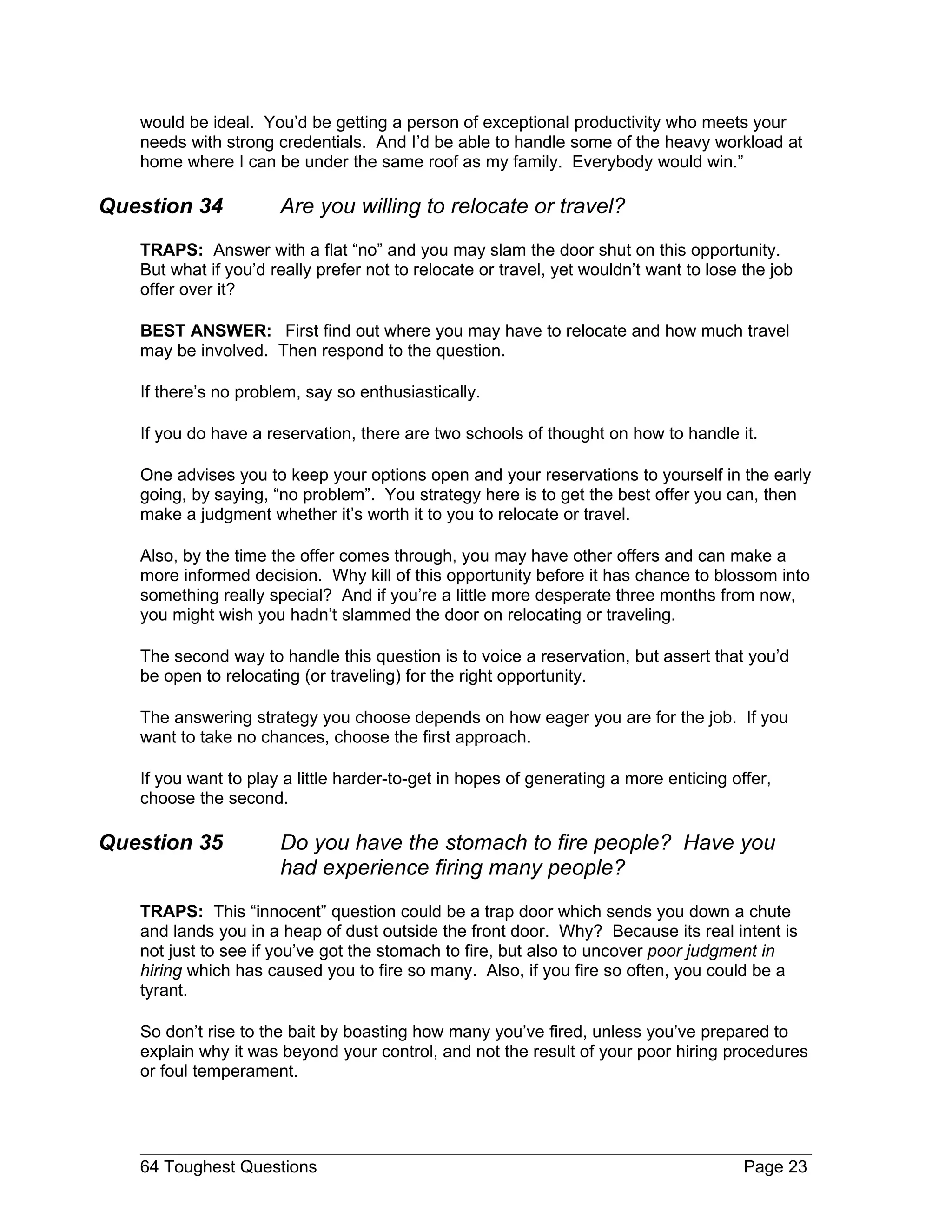 would be ideal. You’d be getting a person of exceptional productivity who meets your
   needs with strong credentials. And I’d be able to handle some of the heavy workload at
   home where I can be under the same roof as my family. Everybody would win.”

Question 34           Are you willing to relocate or travel?
   TRAPS: Answer with a flat “no” and you may slam the door shut on this opportunity.
   But what if you’d really prefer not to relocate or travel, yet wouldn’t want to lose the job
   offer over it?

   BEST ANSWER: First find out where you may have to relocate and how much travel
   may be involved. Then respond to the question.

   If there’s no problem, say so enthusiastically.

   If you do have a reservation, there are two schools of thought on how to handle it.

   One advises you to keep your options open and your reservations to yourself in the early
   going, by saying, “no problem”. You strategy here is to get the best offer you can, then
   make a judgment whether it’s worth it to you to relocate or travel.

   Also, by the time the offer comes through, you may have other offers and can make a
   more informed decision. Why kill of this opportunity before it has chance to blossom into
   something really special? And if you’re a little more desperate three months from now,
   you might wish you hadn’t slammed the door on relocating or traveling.

   The second way to handle this question is to voice a reservation, but assert that you’d
   be open to relocating (or traveling) for the right opportunity.

   The answering strategy you choose depends on how eager you are for the job. If you
   want to take no chances, choose the first approach.

   If you want to play a little harder-to-get in hopes of generating a more enticing offer,
   choose the second.

Question 35           Do you have the stomach to fire people? Have you
                      had experience firing many people?
   TRAPS: This “innocent” question could be a trap door which sends you down a chute
   and lands you in a heap of dust outside the front door. Why? Because its real intent is
   not just to see if you’ve got the stomach to fire, but also to uncover poor judgment in
   hiring which has caused you to fire so many. Also, if you fire so often, you could be a
   tyrant.

   So don’t rise to the bait by boasting how many you’ve fired, unless you’ve prepared to
   explain why it was beyond your control, and not the result of your poor hiring procedures
   or foul temperament.




   64 Toughest Questions                                                                Page 23
 