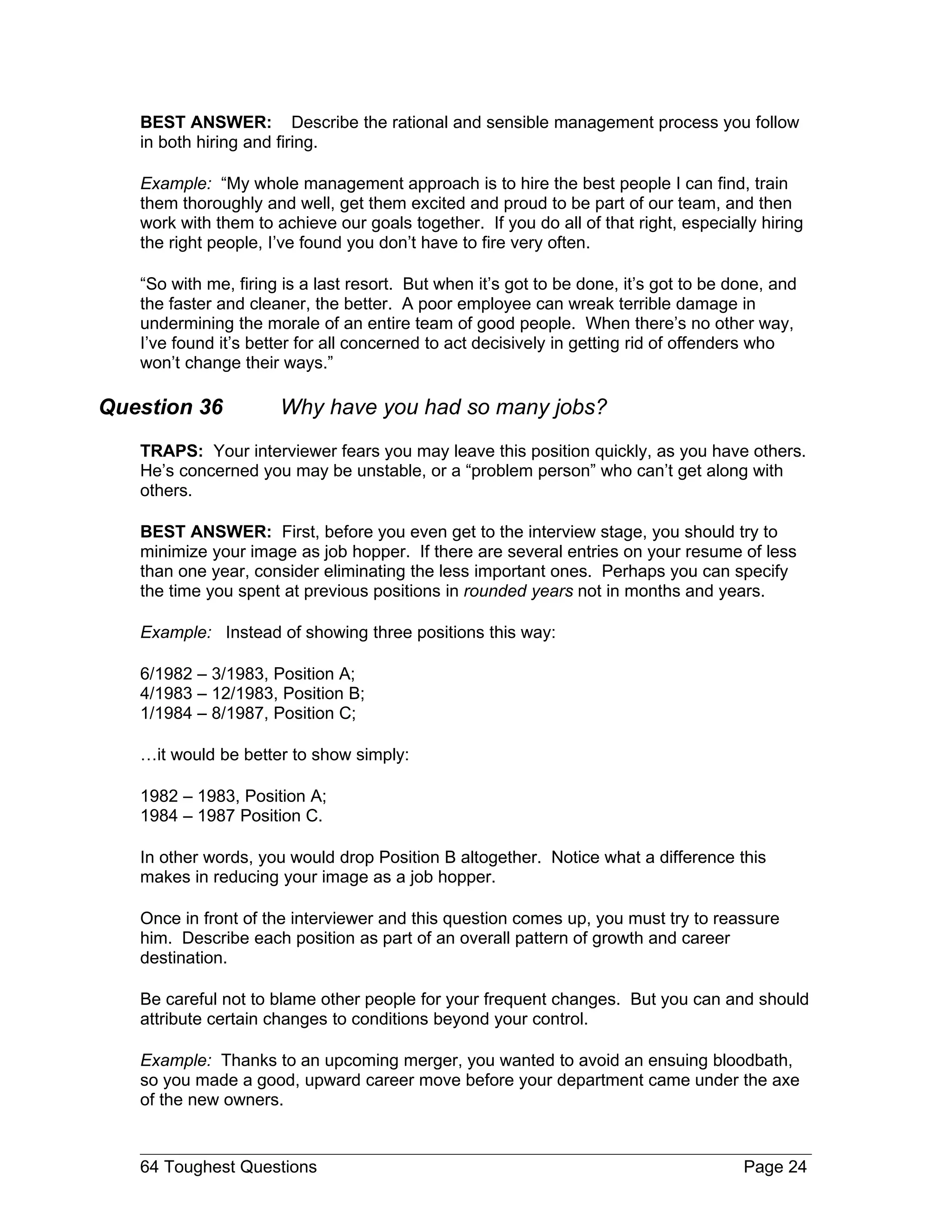 BEST ANSWER: Describe the rational and sensible management process you follow
   in both hiring and firing.

   Example: “My whole management approach is to hire the best people I can find, train
   them thoroughly and well, get them excited and proud to be part of our team, and then
   work with them to achieve our goals together. If you do all of that right, especially hiring
   the right people, I’ve found you don’t have to fire very often.

   “So with me, firing is a last resort. But when it’s got to be done, it’s got to be done, and
   the faster and cleaner, the better. A poor employee can wreak terrible damage in
   undermining the morale of an entire team of good people. When there’s no other way,
   I’ve found it’s better for all concerned to act decisively in getting rid of offenders who
   won’t change their ways.”

Question 36           Why have you had so many jobs?
   TRAPS: Your interviewer fears you may leave this position quickly, as you have others.
   He’s concerned you may be unstable, or a “problem person” who can’t get along with
   others.

   BEST ANSWER: First, before you even get to the interview stage, you should try to
   minimize your image as job hopper. If there are several entries on your resume of less
   than one year, consider eliminating the less important ones. Perhaps you can specify
   the time you spent at previous positions in rounded years not in months and years.

   Example: Instead of showing three positions this way:

   6/1982 – 3/1983, Position A;
   4/1983 – 12/1983, Position B;
   1/1984 – 8/1987, Position C;

   …it would be better to show simply:

   1982 – 1983, Position A;
   1984 – 1987 Position C.

   In other words, you would drop Position B altogether. Notice what a difference this
   makes in reducing your image as a job hopper.

   Once in front of the interviewer and this question comes up, you must try to reassure
   him. Describe each position as part of an overall pattern of growth and career
   destination.

   Be careful not to blame other people for your frequent changes. But you can and should
   attribute certain changes to conditions beyond your control.

   Example: Thanks to an upcoming merger, you wanted to avoid an ensuing bloodbath,
   so you made a good, upward career move before your department came under the axe
   of the new owners.


   64 Toughest Questions                                                               Page 24
 