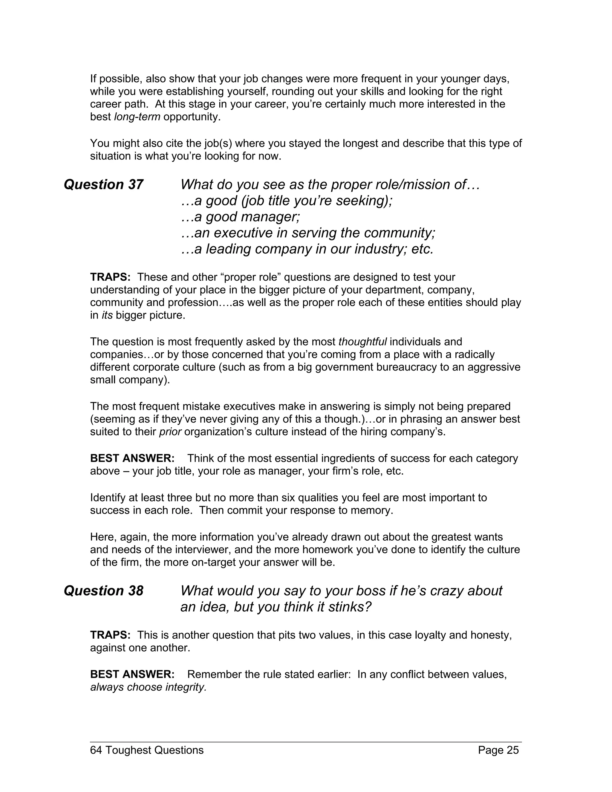 If possible, also show that your job changes were more frequent in your younger days,
   while you were establishing yourself, rounding out your skills and looking for the right
   career path. At this stage in your career, you’re certainly much more interested in the
   best long-term opportunity.

   You might also cite the job(s) where you stayed the longest and describe that this type of
   situation is what you’re looking for now.

Question 37           What do you see as the proper role/mission of…
                      …a good (job title you’re seeking);
                      …a good manager;
                      …an executive in serving the community;
                      …a leading company in our industry; etc.
   TRAPS: These and other “proper role” questions are designed to test your
   understanding of your place in the bigger picture of your department, company,
   community and profession….as well as the proper role each of these entities should play
   in its bigger picture.

   The question is most frequently asked by the most thoughtful individuals and
   companies…or by those concerned that you’re coming from a place with a radically
   different corporate culture (such as from a big government bureaucracy to an aggressive
   small company).

   The most frequent mistake executives make in answering is simply not being prepared
   (seeming as if they’ve never giving any of this a though.)…or in phrasing an answer best
   suited to their prior organization’s culture instead of the hiring company’s.

   BEST ANSWER: Think of the most essential ingredients of success for each category
   above – your job title, your role as manager, your firm’s role, etc.

   Identify at least three but no more than six qualities you feel are most important to
   success in each role. Then commit your response to memory.

   Here, again, the more information you’ve already drawn out about the greatest wants
   and needs of the interviewer, and the more homework you’ve done to identify the culture
   of the firm, the more on-target your answer will be.

Question 38           What would you say to your boss if he’s crazy about
                      an idea, but you think it stinks?
   TRAPS: This is another question that pits two values, in this case loyalty and honesty,
   against one another.

   BEST ANSWER: Remember the rule stated earlier: In any conflict between values,
   always choose integrity.




   64 Toughest Questions                                                              Page 25
 
