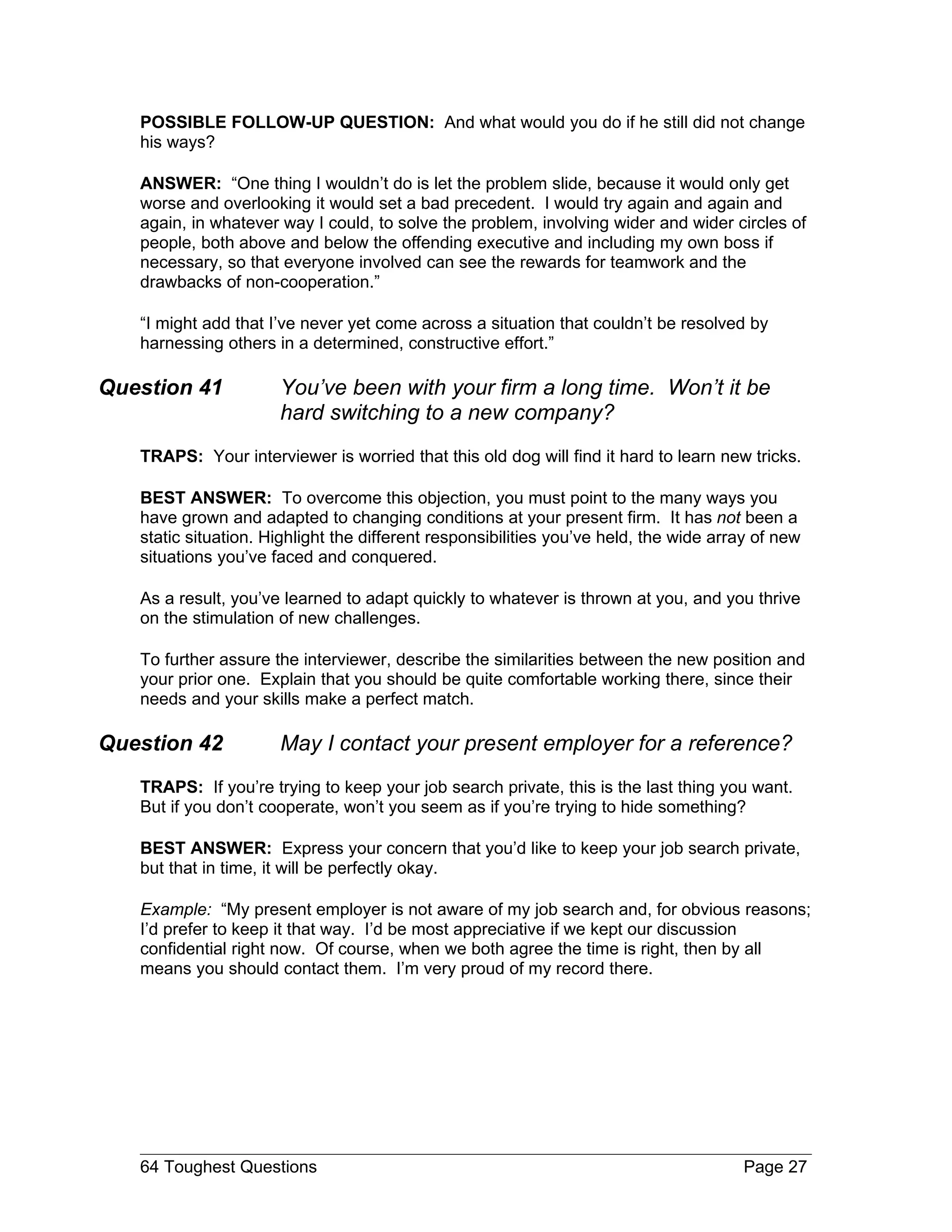POSSIBLE FOLLOW-UP QUESTION: And what would you do if he still did not change
   his ways?

   ANSWER: “One thing I wouldn’t do is let the problem slide, because it would only get
   worse and overlooking it would set a bad precedent. I would try again and again and
   again, in whatever way I could, to solve the problem, involving wider and wider circles of
   people, both above and below the offending executive and including my own boss if
   necessary, so that everyone involved can see the rewards for teamwork and the
   drawbacks of non-cooperation.”

   “I might add that I’ve never yet come across a situation that couldn’t be resolved by
   harnessing others in a determined, constructive effort.”

Question 41           You’ve been with your firm a long time. Won’t it be
                      hard switching to a new company?
   TRAPS: Your interviewer is worried that this old dog will find it hard to learn new tricks.

   BEST ANSWER: To overcome this objection, you must point to the many ways you
   have grown and adapted to changing conditions at your present firm. It has not been a
   static situation. Highlight the different responsibilities you’ve held, the wide array of new
   situations you’ve faced and conquered.

   As a result, you’ve learned to adapt quickly to whatever is thrown at you, and you thrive
   on the stimulation of new challenges.

   To further assure the interviewer, describe the similarities between the new position and
   your prior one. Explain that you should be quite comfortable working there, since their
   needs and your skills make a perfect match.

Question 42           May I contact your present employer for a reference?
   TRAPS: If you’re trying to keep your job search private, this is the last thing you want.
   But if you don’t cooperate, won’t you seem as if you’re trying to hide something?

   BEST ANSWER: Express your concern that you’d like to keep your job search private,
   but that in time, it will be perfectly okay.

   Example: “My present employer is not aware of my job search and, for obvious reasons;
   I’d prefer to keep it that way. I’d be most appreciative if we kept our discussion
   confidential right now. Of course, when we both agree the time is right, then by all
   means you should contact them. I’m very proud of my record there.




   64 Toughest Questions                                                                Page 27
 