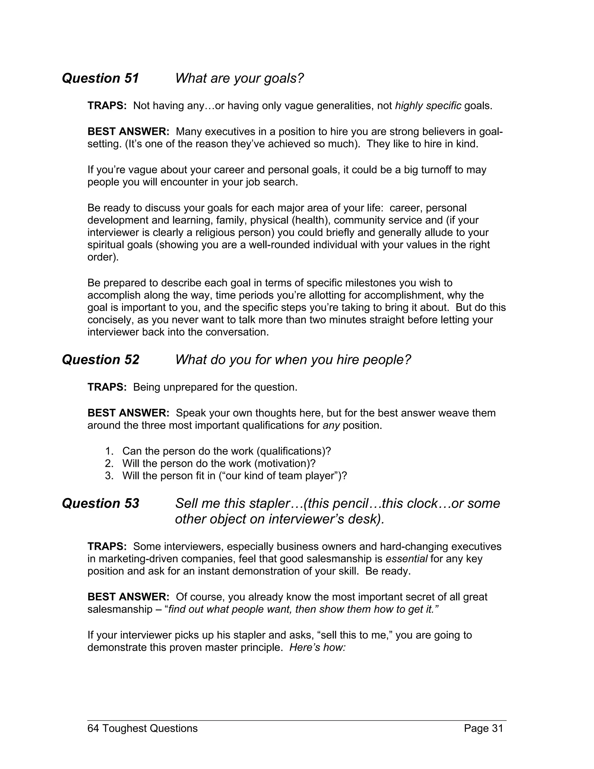 Question 51           What are your goals?
   TRAPS: Not having any…or having only vague generalities, not highly specific goals.

   BEST ANSWER: Many executives in a position to hire you are strong believers in goal-
   setting. (It’s one of the reason they’ve achieved so much). They like to hire in kind.

   If you’re vague about your career and personal goals, it could be a big turnoff to may
   people you will encounter in your job search.

   Be ready to discuss your goals for each major area of your life: career, personal
   development and learning, family, physical (health), community service and (if your
   interviewer is clearly a religious person) you could briefly and generally allude to your
   spiritual goals (showing you are a well-rounded individual with your values in the right
   order).

   Be prepared to describe each goal in terms of specific milestones you wish to
   accomplish along the way, time periods you’re allotting for accomplishment, why the
   goal is important to you, and the specific steps you’re taking to bring it about. But do this
   concisely, as you never want to talk more than two minutes straight before letting your
   interviewer back into the conversation.

Question 52           What do you for when you hire people?
   TRAPS: Being unprepared for the question.

   BEST ANSWER: Speak your own thoughts here, but for the best answer weave them
   around the three most important qualifications for any position.

      1. Can the person do the work (qualifications)?
      2. Will the person do the work (motivation)?
      3. Will the person fit in (“our kind of team player”)?

Question 53           Sell me this stapler…(this pencil…this clock…or some
                      other object on interviewer’s desk).
   TRAPS: Some interviewers, especially business owners and hard-changing executives
   in marketing-driven companies, feel that good salesmanship is essential for any key
   position and ask for an instant demonstration of your skill. Be ready.

   BEST ANSWER: Of course, you already know the most important secret of all great
   salesmanship – “find out what people want, then show them how to get it.”

   If your interviewer picks up his stapler and asks, “sell this to me,” you are going to
   demonstrate this proven master principle. Here’s how:




   64 Toughest Questions                                                               Page 31
 