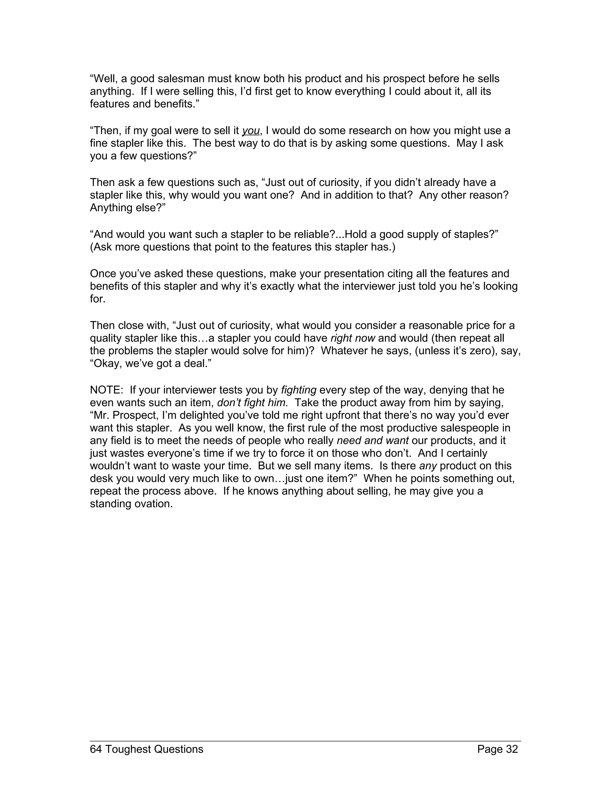 “Well, a good salesman must know both his product and his prospect before he sells
anything. If I were selling this, I’d first get to know everything I could about it, all its
features and benefits.”

“Then, if my goal were to sell it you, I would do some research on how you might use a
fine stapler like this. The best way to do that is by asking some questions. May I ask
you a few questions?”

Then ask a few questions such as, “Just out of curiosity, if you didn’t already have a
stapler like this, why would you want one? And in addition to that? Any other reason?
Anything else?”

“And would you want such a stapler to be reliable?...Hold a good supply of staples?”
(Ask more questions that point to the features this stapler has.)

Once you’ve asked these questions, make your presentation citing all the features and
benefits of this stapler and why it’s exactly what the interviewer just told you he’s looking
for.

Then close with, “Just out of curiosity, what would you consider a reasonable price for a
quality stapler like this…a stapler you could have right now and would (then repeat all
the problems the stapler would solve for him)? Whatever he says, (unless it’s zero), say,
“Okay, we’ve got a deal.”

NOTE: If your interviewer tests you by fighting every step of the way, denying that he
even wants such an item, don’t fight him. Take the product away from him by saying,
“Mr. Prospect, I’m delighted you’ve told me right upfront that there’s no way you’d ever
want this stapler. As you well know, the first rule of the most productive salespeople in
any field is to meet the needs of people who really need and want our products, and it
just wastes everyone’s time if we try to force it on those who don’t. And I certainly
wouldn’t want to waste your time. But we sell many items. Is there any product on this
desk you would very much like to own…just one item?” When he points something out,
repeat the process above. If he knows anything about selling, he may give you a
standing ovation.




64 Toughest Questions                                                                 Page 32
 