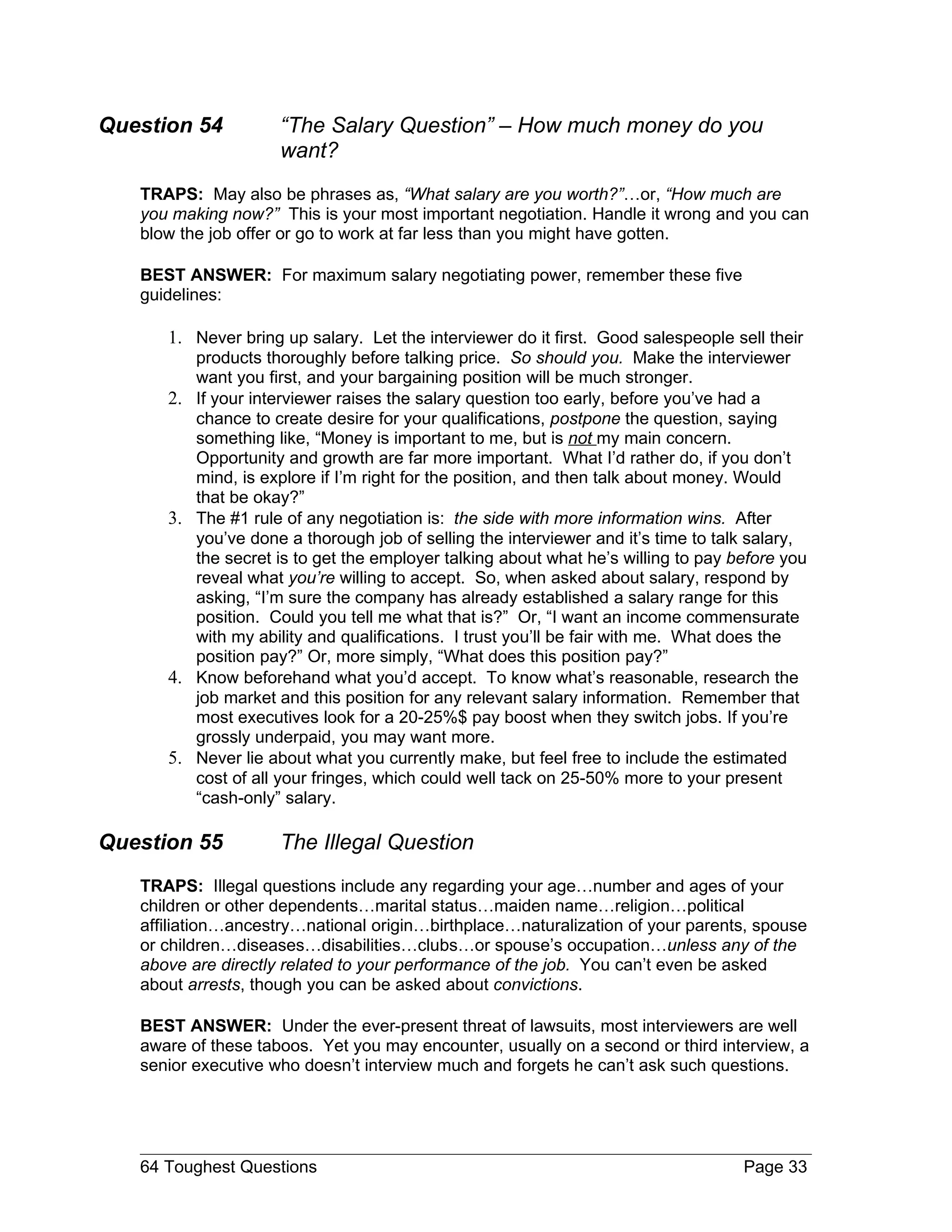 Question 54           “The Salary Question” – How much money do you
                      want?
   TRAPS: May also be phrases as, “What salary are you worth?”…or, “How much are
   you making now?” This is your most important negotiation. Handle it wrong and you can
   blow the job offer or go to work at far less than you might have gotten.

   BEST ANSWER: For maximum salary negotiating power, remember these five
   guidelines:

      1. Never bring up salary. Let the interviewer do it first. Good salespeople sell their
           products thoroughly before talking price. So should you. Make the interviewer
           want you first, and your bargaining position will be much stronger.
      2.   If your interviewer raises the salary question too early, before you’ve had a
           chance to create desire for your qualifications, postpone the question, saying
           something like, “Money is important to me, but is not my main concern.
           Opportunity and growth are far more important. What I’d rather do, if you don’t
           mind, is explore if I’m right for the position, and then talk about money. Would
           that be okay?”
      3.   The #1 rule of any negotiation is: the side with more information wins. After
           you’ve done a thorough job of selling the interviewer and it’s time to talk salary,
           the secret is to get the employer talking about what he’s willing to pay before you
           reveal what you’re willing to accept. So, when asked about salary, respond by
           asking, “I’m sure the company has already established a salary range for this
           position. Could you tell me what that is?” Or, “I want an income commensurate
           with my ability and qualifications. I trust you’ll be fair with me. What does the
           position pay?” Or, more simply, “What does this position pay?”
      4.   Know beforehand what you’d accept. To know what’s reasonable, research the
           job market and this position for any relevant salary information. Remember that
           most executives look for a 20-25%$ pay boost when they switch jobs. If you’re
           grossly underpaid, you may want more.
      5.   Never lie about what you currently make, but feel free to include the estimated
           cost of all your fringes, which could well tack on 25-50% more to your present
           “cash-only” salary.

Question 55           The Illegal Question
   TRAPS: Illegal questions include any regarding your age…number and ages of your
   children or other dependents…marital status…maiden name…religion…political
   affiliation…ancestry…national origin…birthplace…naturalization of your parents, spouse
   or children…diseases…disabilities…clubs…or spouse’s occupation…unless any of the
   above are directly related to your performance of the job. You can’t even be asked
   about arrests, though you can be asked about convictions.

   BEST ANSWER: Under the ever-present threat of lawsuits, most interviewers are well
   aware of these taboos. Yet you may encounter, usually on a second or third interview, a
   senior executive who doesn’t interview much and forgets he can’t ask such questions.




   64 Toughest Questions                                                             Page 33
 