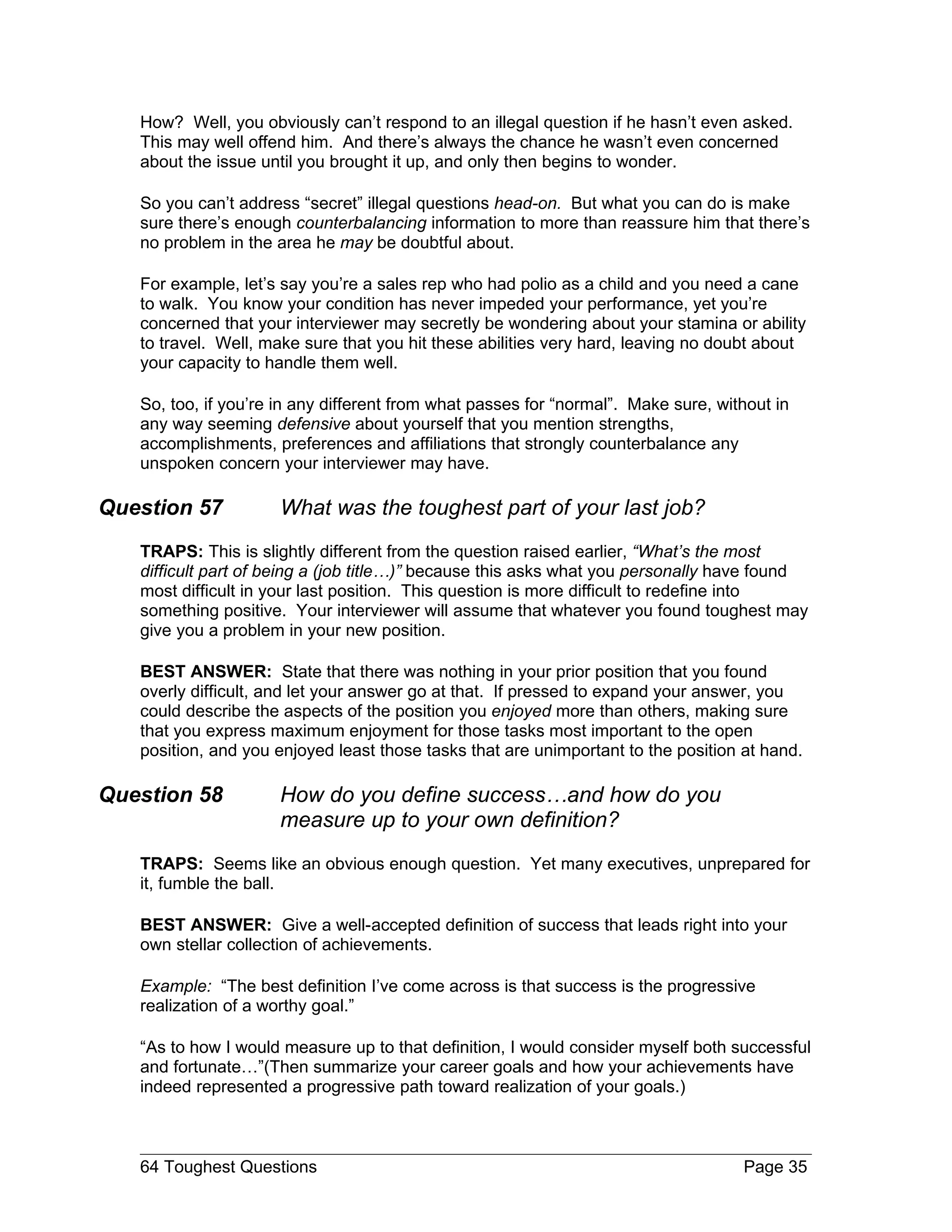 How? Well, you obviously can’t respond to an illegal question if he hasn’t even asked.
   This may well offend him. And there’s always the chance he wasn’t even concerned
   about the issue until you brought it up, and only then begins to wonder.

   So you can’t address “secret” illegal questions head-on. But what you can do is make
   sure there’s enough counterbalancing information to more than reassure him that there’s
   no problem in the area he may be doubtful about.

   For example, let’s say you’re a sales rep who had polio as a child and you need a cane
   to walk. You know your condition has never impeded your performance, yet you’re
   concerned that your interviewer may secretly be wondering about your stamina or ability
   to travel. Well, make sure that you hit these abilities very hard, leaving no doubt about
   your capacity to handle them well.

   So, too, if you’re in any different from what passes for “normal”. Make sure, without in
   any way seeming defensive about yourself that you mention strengths,
   accomplishments, preferences and affiliations that strongly counterbalance any
   unspoken concern your interviewer may have.

Question 57          What was the toughest part of your last job?
   TRAPS: This is slightly different from the question raised earlier, “What’s the most
   difficult part of being a (job title…)” because this asks what you personally have found
   most difficult in your last position. This question is more difficult to redefine into
   something positive. Your interviewer will assume that whatever you found toughest may
   give you a problem in your new position.

   BEST ANSWER: State that there was nothing in your prior position that you found
   overly difficult, and let your answer go at that. If pressed to expand your answer, you
   could describe the aspects of the position you enjoyed more than others, making sure
   that you express maximum enjoyment for those tasks most important to the open
   position, and you enjoyed least those tasks that are unimportant to the position at hand.

Question 58          How do you define success…and how do you
                     measure up to your own definition?
   TRAPS: Seems like an obvious enough question. Yet many executives, unprepared for
   it, fumble the ball.

   BEST ANSWER: Give a well-accepted definition of success that leads right into your
   own stellar collection of achievements.

   Example: “The best definition I’ve come across is that success is the progressive
   realization of a worthy goal.”

   “As to how I would measure up to that definition, I would consider myself both successful
   and fortunate…”(Then summarize your career goals and how your achievements have
   indeed represented a progressive path toward realization of your goals.)



   64 Toughest Questions                                                            Page 35
 