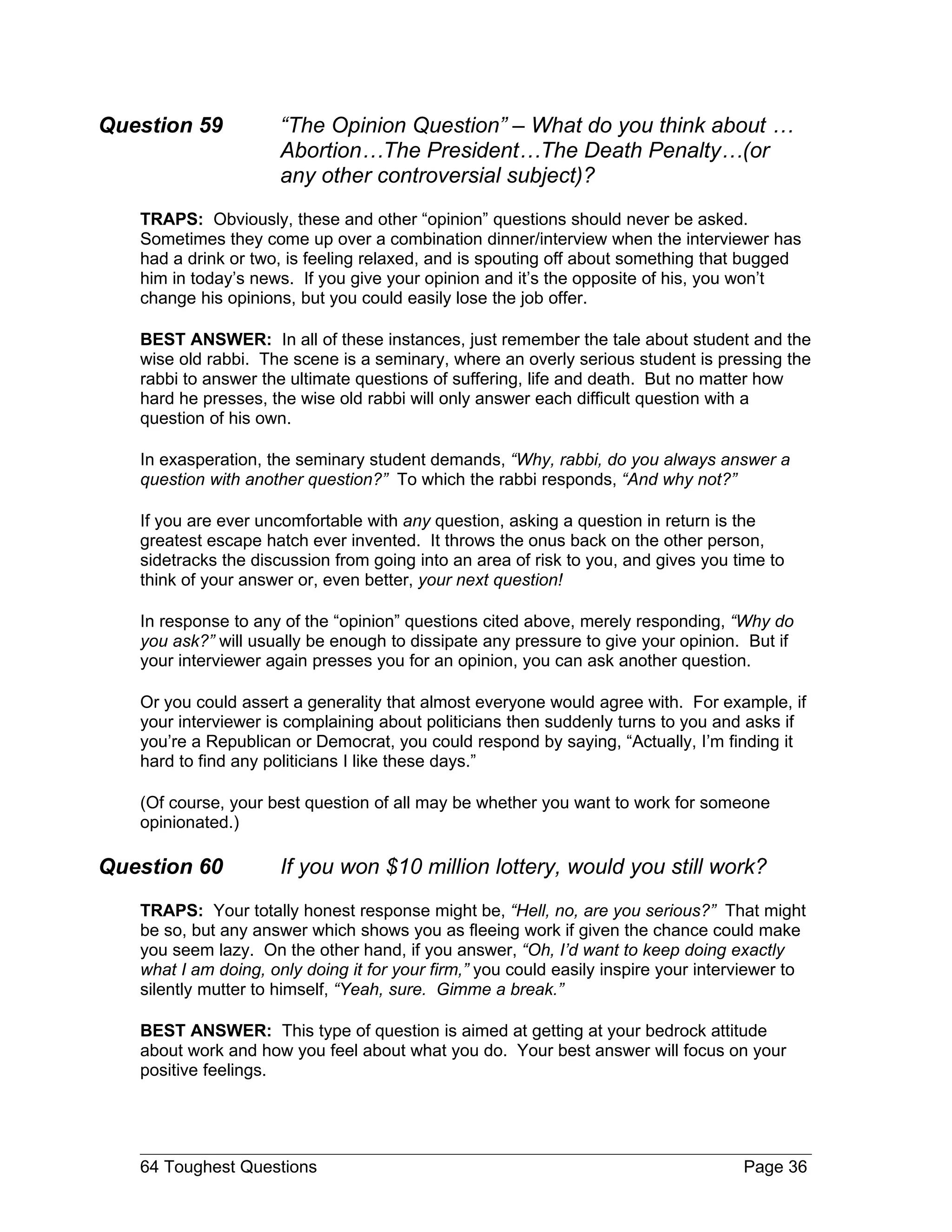 Question 59           “The Opinion Question” – What do you think about …
                      Abortion…The President…The Death Penalty…(or
                      any other controversial subject)?
   TRAPS: Obviously, these and other “opinion” questions should never be asked.
   Sometimes they come up over a combination dinner/interview when the interviewer has
   had a drink or two, is feeling relaxed, and is spouting off about something that bugged
   him in today’s news. If you give your opinion and it’s the opposite of his, you won’t
   change his opinions, but you could easily lose the job offer.

   BEST ANSWER: In all of these instances, just remember the tale about student and the
   wise old rabbi. The scene is a seminary, where an overly serious student is pressing the
   rabbi to answer the ultimate questions of suffering, life and death. But no matter how
   hard he presses, the wise old rabbi will only answer each difficult question with a
   question of his own.

   In exasperation, the seminary student demands, “Why, rabbi, do you always answer a
   question with another question?” To which the rabbi responds, “And why not?”

   If you are ever uncomfortable with any question, asking a question in return is the
   greatest escape hatch ever invented. It throws the onus back on the other person,
   sidetracks the discussion from going into an area of risk to you, and gives you time to
   think of your answer or, even better, your next question!

   In response to any of the “opinion” questions cited above, merely responding, “Why do
   you ask?” will usually be enough to dissipate any pressure to give your opinion. But if
   your interviewer again presses you for an opinion, you can ask another question.

   Or you could assert a generality that almost everyone would agree with. For example, if
   your interviewer is complaining about politicians then suddenly turns to you and asks if
   you’re a Republican or Democrat, you could respond by saying, “Actually, I’m finding it
   hard to find any politicians I like these days.”

   (Of course, your best question of all may be whether you want to work for someone
   opinionated.)

Question 60           If you won $10 million lottery, would you still work?
   TRAPS: Your totally honest response might be, “Hell, no, are you serious?” That might
   be so, but any answer which shows you as fleeing work if given the chance could make
   you seem lazy. On the other hand, if you answer, “Oh, I’d want to keep doing exactly
   what I am doing, only doing it for your firm,” you could easily inspire your interviewer to
   silently mutter to himself, “Yeah, sure. Gimme a break.”

   BEST ANSWER: This type of question is aimed at getting at your bedrock attitude
   about work and how you feel about what you do. Your best answer will focus on your
   positive feelings.




   64 Toughest Questions                                                             Page 36
 