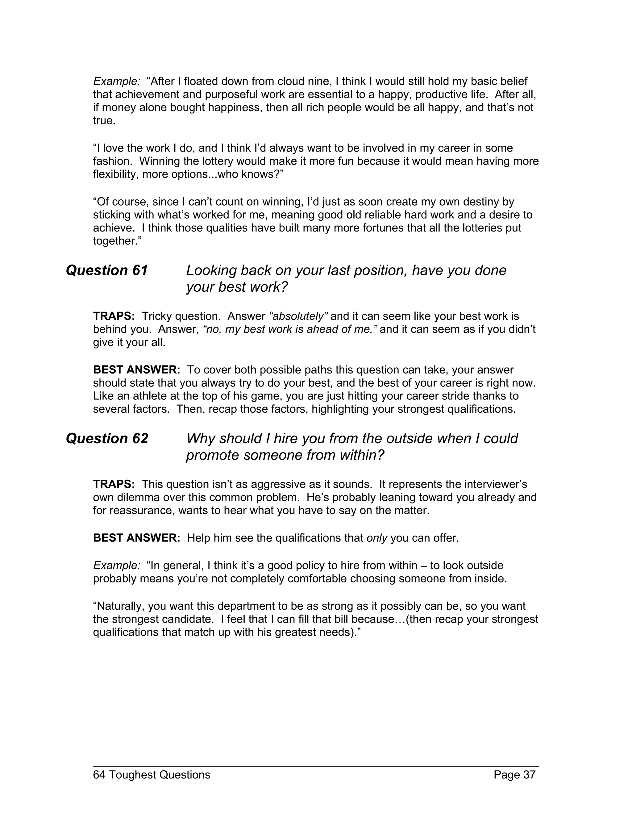 Example: “After I floated down from cloud nine, I think I would still hold my basic belief
   that achievement and purposeful work are essential to a happy, productive life. After all,
   if money alone bought happiness, then all rich people would be all happy, and that’s not
   true.

   “I love the work I do, and I think I’d always want to be involved in my career in some
   fashion. Winning the lottery would make it more fun because it would mean having more
   flexibility, more options...who knows?”

   “Of course, since I can’t count on winning, I’d just as soon create my own destiny by
   sticking with what’s worked for me, meaning good old reliable hard work and a desire to
   achieve. I think those qualities have built many more fortunes that all the lotteries put
   together.”

Question 61           Looking back on your last position, have you done
                      your best work?
   TRAPS: Tricky question. Answer “absolutely” and it can seem like your best work is
   behind you. Answer, “no, my best work is ahead of me,” and it can seem as if you didn’t
   give it your all.

   BEST ANSWER: To cover both possible paths this question can take, your answer
   should state that you always try to do your best, and the best of your career is right now.
   Like an athlete at the top of his game, you are just hitting your career stride thanks to
   several factors. Then, recap those factors, highlighting your strongest qualifications.

Question 62           Why should I hire you from the outside when I could
                      promote someone from within?
   TRAPS: This question isn’t as aggressive as it sounds. It represents the interviewer’s
   own dilemma over this common problem. He’s probably leaning toward you already and
   for reassurance, wants to hear what you have to say on the matter.

   BEST ANSWER: Help him see the qualifications that only you can offer.

   Example: “In general, I think it’s a good policy to hire from within – to look outside
   probably means you’re not completely comfortable choosing someone from inside.

   “Naturally, you want this department to be as strong as it possibly can be, so you want
   the strongest candidate. I feel that I can fill that bill because…(then recap your strongest
   qualifications that match up with his greatest needs).”




   64 Toughest Questions                                                              Page 37
 
