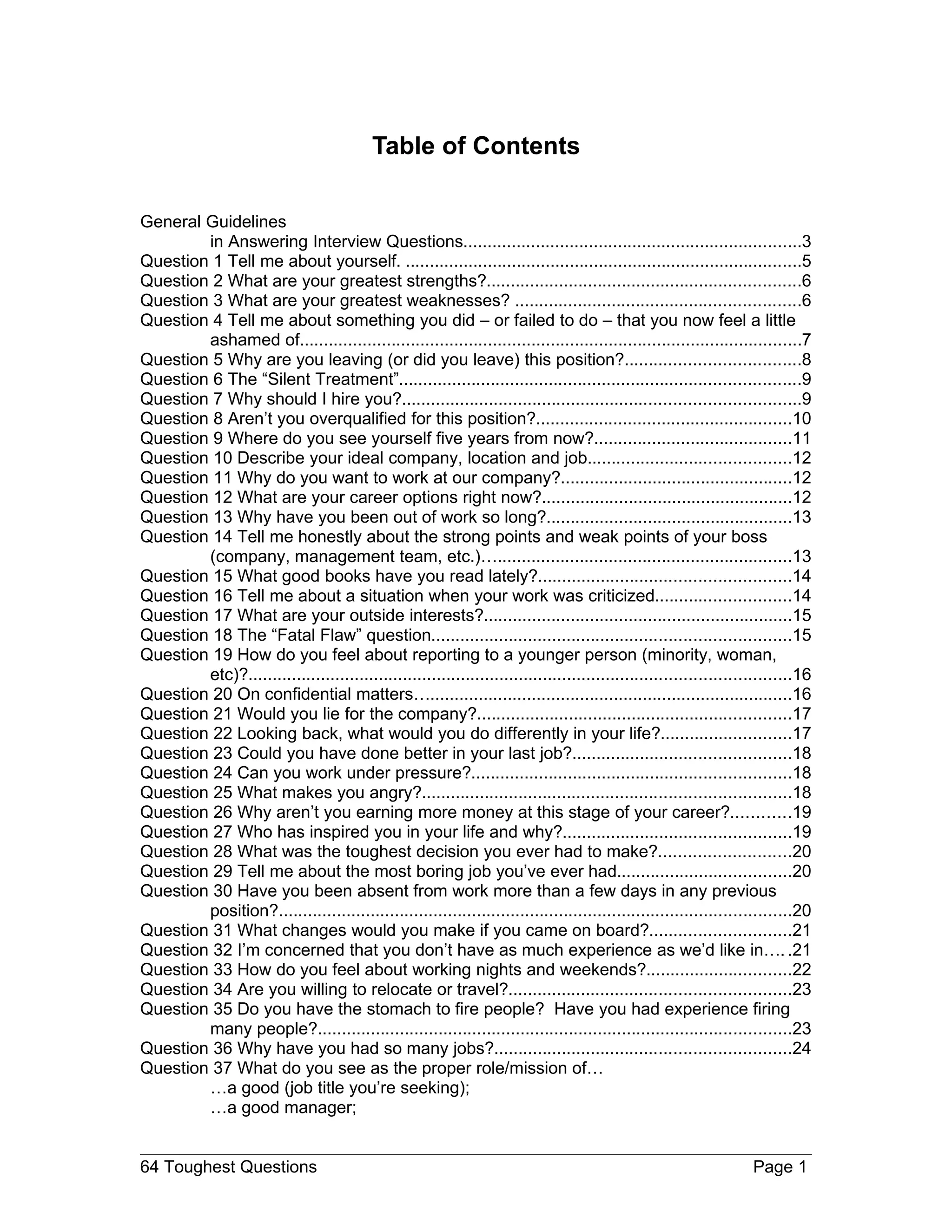 Table of Contents

General Guidelines
        in Answering Interview Questions......................................................................3
Question 1 Tell me about yourself. ..................................................................................5
Question 2 What are your greatest strengths?.................................................................6
Question 3 What are your greatest weaknesses? ...........................................................6
Question 4 Tell me about something you did – or failed to do – that you now feel a little
        ashamed of........................................................................................................7
Question 5 Why are you leaving (or did you leave) this position?....................................8
Question 6 The “Silent Treatment”...................................................................................9
Question 7 Why should I hire you?..................................................................................9
Question 8 Aren’t you overqualified for this position?.....................................................10
Question 9 Where do you see yourself five years from now?.........................................11
Question 10 Describe your ideal company, location and job..........................................12
Question 11 Why do you want to work at our company?................................................12
Question 12 What are your career options right now?....................................................12
Question 13 Why have you been out of work so long?...................................................13
Question 14 Tell me honestly about the strong points and weak points of your boss
        (company, management team, etc.)….............................................................13
Question 15 What good books have you read lately?....................................................14
Question 16 Tell me about a situation when your work was criticized............................14
Question 17 What are your outside interests?................................................................15
Question 18 The “Fatal Flaw” question..........................................................................15
Question 19 How do you feel about reporting to a younger person (minority, woman,
        etc)?................................................................................................................16
Question 20 On confidential matters…...........................................................................16
Question 21 Would you lie for the company?.................................................................17
Question 22 Looking back, what would you do differently in your life?...........................17
Question 23 Could you have done better in your last job?.............................................18
Question 24 Can you work under pressure?..................................................................18
Question 25 What makes you angry?............................................................................18
Question 26 Why aren’t you earning more money at this stage of your career?............19
Question 27 Who has inspired you in your life and why?...............................................19
Question 28 What was the toughest decision you ever had to make?...........................20
Question 29 Tell me about the most boring job you’ve ever had....................................20
Question 30 Have you been absent from work more than a few days in any previous
        position?..........................................................................................................20
Question 31 What changes would you make if you came on board?.............................21
Question 32 I’m concerned that you don’t have as much experience as we’d like in…. .21
Question 33 How do you feel about working nights and weekends?..............................22
Question 34 Are you willing to relocate or travel?..........................................................23
Question 35 Do you have the stomach to fire people? Have you had experience firing
        many people?..................................................................................................23
Question 36 Why have you had so many jobs?.............................................................24
Question 37 What do you see as the proper role/mission of…
        …a good (job title you’re seeking);
        …a good manager;


64 Toughest Questions                                                                                              Page 1
 