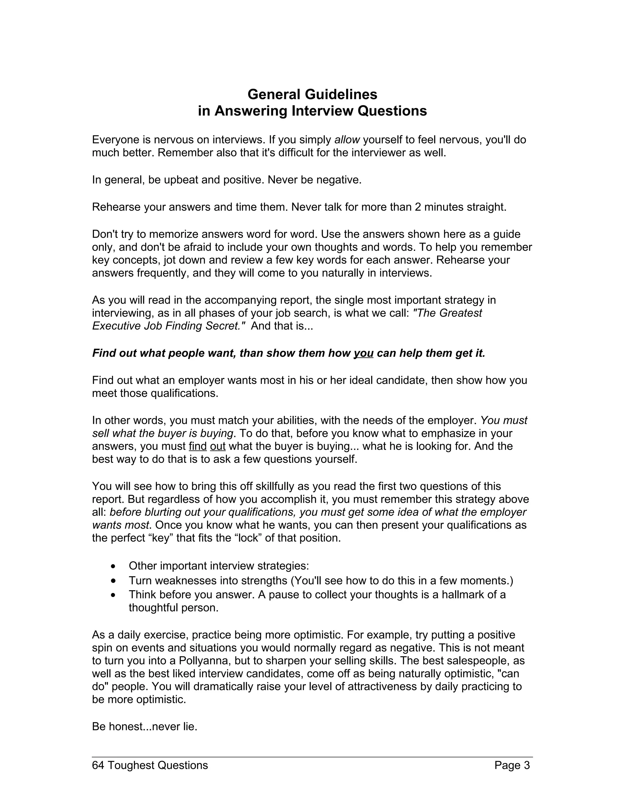 General Guidelines
                         in Answering Interview Questions
Everyone is nervous on interviews. If you simply allow yourself to feel nervous, you'll do
much better. Remember also that it's difficult for the interviewer as well.

In general, be upbeat and positive. Never be negative.

Rehearse your answers and time them. Never talk for more than 2 minutes straight.

Don't try to memorize answers word for word. Use the answers shown here as a guide
only, and don't be afraid to include your own thoughts and words. To help you remember
key concepts, jot down and review a few key words for each answer. Rehearse your
answers frequently, and they will come to you naturally in interviews.

As you will read in the accompanying report, the single most important strategy in
interviewing, as in all phases of your job search, is what we call: "The Greatest
Executive Job Finding Secret." And that is...

Find out what people want, than show them how you can help them get it.

Find out what an employer wants most in his or her ideal candidate, then show how you
meet those qualifications.

In other words, you must match your abilities, with the needs of the employer. You must
sell what the buyer is buying. To do that, before you know what to emphasize in your
answers, you must find out what the buyer is buying... what he is looking for. And the
best way to do that is to ask a few questions yourself.

You will see how to bring this off skillfully as you read the first two questions of this
report. But regardless of how you accomplish it, you must remember this strategy above
all: before blurting out your qualifications, you must get some idea of what the employer
wants most. Once you know what he wants, you can then present your qualifications as
the perfect “key” that fits the “lock” of that position.

   •   Other important interview strategies:
   •   Turn weaknesses into strengths (You'll see how to do this in a few moments.)
   •   Think before you answer. A pause to collect your thoughts is a hallmark of a
       thoughtful person.

As a daily exercise, practice being more optimistic. For example, try putting a positive
spin on events and situations you would normally regard as negative. This is not meant
to turn you into a Pollyanna, but to sharpen your selling skills. The best salespeople, as
well as the best liked interview candidates, come off as being naturally optimistic, "can
do" people. You will dramatically raise your level of attractiveness by daily practicing to
be more optimistic.

Be honest...never lie.


64 Toughest Questions                                                               Page 3
 