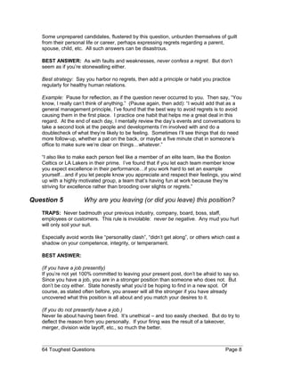 Some unprepared candidates, flustered by this question, unburden themselves of guilt
from their personal life or career, perhaps expressing regrets regarding a parent,
spouse, child, etc. All such answers can be disastrous.
BEST ANSWER: As with faults and weaknesses, never confess a regret. But don’t
seem as if you’re stonewalling either.
Best strategy: Say you harbor no regrets, then add a principle or habit you practice
regularly for healthy human relations.
Example: Pause for reflection, as if the question never occurred to you. Then say, “You
know, I really can’t think of anything.” (Pause again, then add): “I would add that as a
general management principle, I’ve found that the best way to avoid regrets is to avoid
causing them in the first place. I practice one habit that helps me a great deal in this
regard. At the end of each day, I mentally review the day’s events and conversations to
take a second look at the people and developments I’m involved with and do a
doublecheck of what they’re likely to be feeling. Sometimes I’ll see things that do need
more follow-up, whether a pat on the back, or maybe a five minute chat in someone’s
office to make sure we’re clear on things…whatever.”
“I also like to make each person feel like a member of an elite team, like the Boston
Celtics or LA Lakers in their prime. I’ve found that if you let each team member know
you expect excellence in their performance…if you work hard to set an example
yourself…and if you let people know you appreciate and respect their feelings, you wind
up with a highly motivated group, a team that’s having fun at work because they’re
striving for excellence rather than brooding over slights or regrets.”
Question 5 Why are you leaving (or did you leave) this position?
TRAPS: Never badmouth your previous industry, company, board, boss, staff,
employees or customers. This rule is inviolable: never be negative. Any mud you hurl
will only soil your suit.
Especially avoid words like “personality clash”, “didn’t get along”, or others which cast a
shadow on your competence, integrity, or temperament.
BEST ANSWER:
(If you have a job presently)
If you’re not yet 100% committed to leaving your present post, don’t be afraid to say so.
Since you have a job, you are in a stronger position than someone who does not. But
don’t be coy either. State honestly what you’d be hoping to find in a new spot. Of
course, as stated often before, you answer will all the stronger if you have already
uncovered what this position is all about and you match your desires to it.
(If you do not presently have a job.)
Never lie about having been fired. It’s unethical – and too easily checked. But do try to
deflect the reason from you personally. If your firing was the result of a takeover,
merger, division wide layoff, etc., so much the better.
64 Toughest Questions Page 8
 