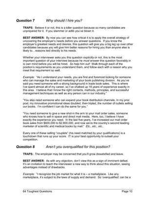 Question 7 Why should I hire you?
TRAPS: Believe it or not, this is a killer question because so many candidates are
unprepared for it. If you stammer or adlib you’ve blown it.
BEST ANSWER: By now you can see how critical it is to apply the overall strategy of
uncovering the employer’s needs before you answer questions. If you know the
employer’s greatest needs and desires, this question will give you a big leg up over other
candidates because you will give him better reasons for hiring you than anyone else is
likely to…reasons tied directly to his needs.
Whether your interviewer asks you this question explicitly or not, this is the most
important question of your interview because he must answer this question favorably in
is own mind before you will be hired. So help him out! Walk through each of the
position’s requirements as you understand them, and follow each with a reason why you
meet that requirement so well.
Example: “As I understand your needs, you are first and foremost looking for someone
who can manage the sales and marketing of your book publishing division. As you’ve
said you need someone with a strong background in trade book sales. This is where
I’ve spent almost all of my career, so I’ve chalked up 18 years of experience exactly in
this area. I believe that I know the right contacts, methods, principles, and successful
management techniques as well as any person can in our industry.”
“You also need someone who can expand your book distribution channels. In my prior
post, my innovative promotional ideas doubled, then tripled, the number of outlets selling
our books. I’m confident I can do the same for you.”
“You need someone to give a new shot in the arm to your mail order sales, someone
who knows how to sell in space and direct mail media. Here, too, I believe I have
exactly the experience you need. In the last five years, I’ve increased our mail order
book sales from $600,000 to $2,800,000, and now we’re the country’s second leading
marketer of scientific and medical books by mail.” Etc., etc., etc.,
Every one of these selling “couplets” (his need matched by your qualifications) is a
touchdown that runs up your score. IT is your best opportunity to outsell your
competition.
Question 8 Aren’t you overqualified for this position?
TRAPS: The employer may be concerned that you’ll grow dissatisfied and leave.
BEST ANSWER: As with any objection, don’t view this as a sign of imminent defeat.
It’s an invitation to teach the interviewer a new way to think about this situation, seeing
advantages instead of drawbacks.
Example: “I recognize the job market for what it is – a marketplace. Like any
marketplace, it’s subject to the laws of supply and demand. So ‘overqualified’ can be a
64 Toughest Questions Page 10
 