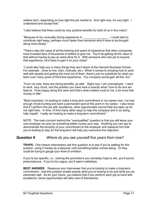 relative term, depending on how tight the job market is. And right now, it’s very tight. I
understand and accept that.”
“I also believe that there could be very positive benefits for both of us in this match.”
“Because of my unusually strong experience in ________________ , I could start to
contribute right away, perhaps much faster than someone who’d have to be brought
along more slowly.”
“There’s also the value of all the training and years of experience that other companies
have invested tens of thousands of dollars to give me. You’d be getting all the value of
that without having to pay an extra dime for it. With someone who has yet to acquire
that experience, he’d have to gain it on your nickel.”
“I could also help you in many things they don’t teach at the Harvard Business School.
For example…(how to hire, train, motivate, etc.) When it comes to knowing how to work
well with people and getting the most out of them, there’s just no substitute for what you
learn over many years of front-line experience. You company would gain all this, too.”
“From my side, there are strong benefits, as well. Right now, I am unemployed. I want
to work, very much, and the position you have here is exactly what I love to do and am
best at. I’ll be happy doing this work and that’s what matters most to me, a lot more that
money or title.”
“Most important, I’m looking to make a long term commitment in my career now. I’ve had
enough of job-hunting and want a permanent spot at this point in my career. I also know
that if I perform this job with excellence, other opportunities cannot help but open up for
me right here. In time, I’ll find many other ways to help this company and in so doing,
help myself. I really am looking to make a long-term commitment.”
NOTE: The main concern behind the “overqualified” question is that you will leave your
new employer as soon as something better comes your way. Anything you can say to
demonstrate the sincerity of your commitment to the employer and reassure him that
you’re looking to stay for the long-term will help you overcome this objection.
Question 9 Where do you see yourself five years from now?
TRAPS: One reason interviewers ask this question is to see if you’re settling for this
position, using it merely as a stopover until something better comes along. Or they
could be trying to gauge your level of ambition.
If you’re too specific, i.e., naming the promotions you someday hope to win, you’ll sound
presumptuous. If you’re too vague, you’ll seem rudderless.
BEST ANSWER: Reassure your interviewer that you’re looking to make a long-term
commitment…that this position entails exactly what you’re looking to do and what you do
extremely well. As for your future, you believe that if you perform each job at hand with
excellence, future opportunities will take care of themselves.
64 Toughest Questions Page 11
 