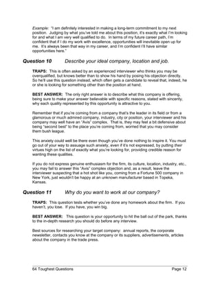 Example: “I am definitely interested in making a long-term commitment to my next
position. Judging by what you’ve told me about this position, it’s exactly what I’m looking
for and what I am very well qualified to do. In terms of my future career path, I’m
confident that if I do my work with excellence, opportunities will inevitable open up for
me. It’s always been that way in my career, and I’m confident I’ll have similar
opportunities here.”
Question 10 Describe your ideal company, location and job.
TRAPS: This is often asked by an experienced interviewer who thinks you may be
overqualified, but knows better than to show his hand by posing his objection directly.
So he’ll use this question instead, which often gets a candidate to reveal that, indeed, he
or she is looking for something other than the position at hand.
BEST ANSWER: The only right answer is to describe what this company is offering,
being sure to make your answer believable with specific reasons, stated with sincerity,
why each quality represented by this opportunity is attractive to you.
Remember that if you’re coming from a company that’s the leader in its field or from a
glamorous or much admired company, industry, city or position, your interviewer and his
company may well have an “Avis” complex. That is, they may feel a bit defensive about
being “second best” to the place you’re coming from, worried that you may consider
them bush league.
This anxiety could well be there even though you’ve done nothing to inspire it. You must
go out of your way to assuage such anxiety, even if it’s not expressed, by putting their
virtues high on the list of exactly what you’re looking for, providing credible reason for
wanting these qualities.
If you do not express genuine enthusiasm for the firm, its culture, location, industry, etc.,
you may fail to answer this “Avis” complex objection and, as a result, leave the
interviewer suspecting that a hot shot like you, coming from a Fortune 500 company in
New York, just wouldn’t be happy at an unknown manufacturer based in Topeka,
Kansas.
Question 11 Why do you want to work at our company?
TRAPS: This question tests whether you’ve done any homework about the firm. If you
haven’t, you lose. If you have, you win big.
BEST ANSWER: This question is your opportunity to hit the ball out of the park, thanks
to the in-depth research you should do before any interview.
Best sources for researching your target company: annual reports, the corporate
newsletter, contacts you know at the company or its suppliers, advertisements, articles
about the company in the trade press.
64 Toughest Questions Page 12
 