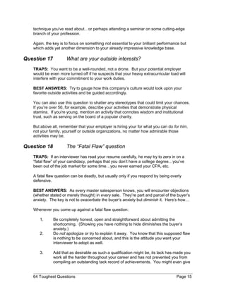 technique you’ve read about…or perhaps attending a seminar on some cutting-edge
branch of your profession.
Again, the key is to focus on something not essential to your brilliant performance but
which adds yet another dimension to your already impressive knowledge base.
Question 17 What are your outside interests?
TRAPS: You want to be a well-rounded, not a drone. But your potential employer
would be even more turned off if he suspects that your heavy extracurricular load will
interfere with your commitment to your work duties.
BEST ANSWERS: Try to gauge how this company’s culture would look upon your
favorite outside activities and be guided accordingly.
You can also use this question to shatter any stereotypes that could limit your chances.
If you’re over 50, for example, describe your activities that demonstrate physical
stamina. If you’re young, mention an activity that connotes wisdom and institutional
trust, such as serving on the board of a popular charity.
But above all, remember that your employer is hiring your for what you can do for him,
not your family, yourself or outside organizations, no matter how admirable those
activities may be.
Question 18 The “Fatal Flaw” question
TRAPS: If an interviewer has read your resume carefully, he may try to zero in on a
“fatal flaw” of your candidacy, perhaps that you don’t have a college degree…you’ve
been out of the job market for some time…you never earned your CPA, etc.
A fatal flaw question can be deadly, but usually only if you respond by being overly
defensive.
BEST ANSWERS: As every master salesperson knows, you will encounter objections
(whether stated or merely thought) in every sale. They’re part and parcel of the buyer’s
anxiety. The key is not to exacerbate the buyer’s anxiety but diminish it. Here’s how…
Whenever you come up against a fatal flaw question:
1. Be completely honest, open and straightforward about admitting the
shortcoming. (Showing you have nothing to hide diminishes the buyer’s
anxiety.)
2. Do not apologize or try to explain it away. You know that this supposed flaw
is nothing to be concerned about, and this is the attitude you want your
interviewer to adopt as well.
3. Add that as desirable as such a qualification might be, its lack has made you
work all the harder throughout your career and has not prevented you from
compiling an outstanding tack record of achievements. You might even give
64 Toughest Questions Page 15
 