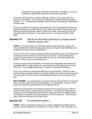 examples of how, through a relentless commitment to excellence, you have
consistently outperformed those who do have this qualification.
Of course, the ultimate way to handle “fatal flaw” questions is to prevent them from
arising in the first place. You will do that by following the master strategy described in
Question 1, i.e., uncovering the employers needs and them matching your qualifications
to those needs.
Once you’ve gotten the employer to start talking about his most urgently-felt wants and
goals for the position, and then help him see in step-by-step fashion how perfectly your
background and achievements match up with those needs, you’re going to have one
very enthusiastic interviewer on your hands, one who is no longer looking for “fatal
flaws”.
Question 19 How do you feel about reporting to a younger person
(minority, woman, etc)?
TRAPS: It’s a shame that some interviewers feel the need to ask this question, but
many understand the reality that prejudices still exist among some job candidates, and
it’s better to try to flush them out beforehand.
The trap here is that in today’s politically sensitized environment, even a well-intentioned
answer can result in planting your foot neatly in your mouth. Avoid anything which
smacks of a patronizing or an insensitive attitude, such as “I think they make terrific
bosses” or “Hey, some of my best friends are…”
Of course, since almost anyone with an IQ above room temperature will at least try to
steadfastly affirm the right answer here, your interviewer will be judging your sincerity
most of all. “Do you really feel that way?” is what he or she will be wondering.
So you must make your answer believable and not just automatic. If the firm is wise
enough to have promoted peopled on the basis of ability alone, they’re likely quite proud
of it, and prefer to hire others who will wholeheartedly share their strong sense of fair
play.
BEST ANSWER: You greatly admire a company that hires and promotes on merit alone
and you couldn’t agree more with that philosophy. The age (gender, race, etc.) of the
person you report to would certainly make no difference to you.
Whoever has that position has obviously earned it and knows their job well. Both the
person and the position are fully deserving of respect. You believe that all people in a
company, from the receptionist to the Chairman, work best when their abilities, efforts
and feelings are respected and rewarded fairly, and that includes you. That’s the best
type of work environment you can hope to find.
Question 20 On confidential matters…
TRAPS: When an interviewer presses you to reveal confidential information about a
present or former employer, you may feel it’s a no-win situation. If you cooperate, you
64 Toughest Questions Page 16
 