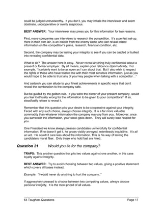 could be judged untrustworthy. If you don’t, you may irritate the interviewer and seem
obstinate, uncooperative or overly suspicious.
BEST ANSWER: Your interviewer may press you for this information for two reasons.
First, many companies use interviews to research the competition. It’s a perfect set-up.
Here in their own lair, is an insider from the enemy camp who can reveal prized
information on the competition’s plans, research, financial condition, etc.
Second, the company may be testing your integrity to see if you can be cajoled or bullied
into revealing confidential data.
What to do? The answer here is easy. Never reveal anything truly confidential about a
present or former employer. By all means, explain your reticence diplomatically. For
example, “I certainly want to be as open as I can about that. But I also wish to respect
the rights of those who have trusted me with their most sensitive information, just as you
would hope to be able to trust any of your key people when talking with a competitor…”
And certainly you can allude to your finest achievements in specific ways that don’t
reveal the combination to the company safe.
But be guided by the golden rule. If you were the owner of your present company, would
you feel it ethically wrong for the information to be given to your competitors? If so,
steadfastly refuse to reveal it.
Remember that this question pits your desire to be cooperative against your integrity.
Faced with any such choice, always choose integrity. It is a far more valuable
commodity than whatever information the company may pry from you. Moreover, once
you surrender the information, your stock goes down. They will surely lose respect for
you.
One President we know always presses candidates unmercifully for confidential
information. If he doesn’t get it, he grows visibly annoyed, relentlessly inquisitive, It’s all
an act. He couldn’t care less about the information. This is his way of testing the
candidate’s moral fiber. Only those who hold fast are hired.
Question 21 Would you lie for the company?
TRAPS: This another question that pits two values against one another, in this case
loyalty against integrity.
BEST ANSWER: Try to avoid choosing between two values, giving a positive statement
which covers all bases instead.
Example: “I would never do anything to hurt the company..”
If aggressively pressed to choose between two competing values, always choose
personal integrity. It is the most prized of all values.
64 Toughest Questions Page 17
 
