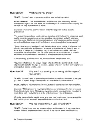 Question 25 What makes you angry?
TRAPS: You don’t want to come across either as a hothead or a wimp.
BEST ANSWER: Give an answer that’s suited to both your personality and the
management style of the firm. Here, the homework you’ve done about the company and
its style can help in your choice of words.
Examples: If you are a reserved person and/or the corporate culture is coolly
professional:
“I’m an even-tempered and positive person by nature, and I believe this helps me a great
deal in keeping my department running smoothly, harmoniously and with a genuine
esprit de corps. I believe in communicating clearly what’s expected, getting people’s
commitment to those goals, and then following up continuously to check progress.”
“If anyone or anything is going off track, I want to know about it early. If, after that kind
of open communication and follow up, someone isn’t getting the job done, I’ll want to
know why. If there’s no good reason, then I’ll get impatient and angry…and take
appropriate steps from there. But if you hire good people, motivate them to strive for
excellence and then follow up constantly, it almost never gets to that state.”
If you are feisty by nature and/or the position calls for a tough straw boss.
“You know what makes me angry? People who (the fill in the blanks with the most
objectionable traits for this type of position)…people who don’t pull their own weight, who
are negative, people who lie…etc.”
Question 26 Why aren’t you earning more money at this stage of
your career?
TRAPS: You don’t want to give the impression that money is not important to you, yet
you want to explain why your salary may be a little below industry standards.
BEST ANSWER: You like to make money, but other factors are even more important.
Example: “Making money is very important to me, and one reason I’m here is because
I’m looking to make more. Throughout my career, what’s been even more important to
me is doing work I really like to do at the kind of company I like and respect.
(Then be prepared to be specific about what your ideal position and company would be
like, matching them as closely as possible to the opportunity at hand.
Question 27 Who has inspired you in your life and why?
TRAPS: The two traps here are unpreparedness and irrelevance. If you grope for an
answer, it seems you’ve never been inspired. If you ramble about your high school
64 Toughest Questions Page 19
 