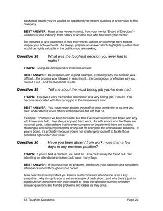 basketball coach, you’ve wasted an opportunity to present qualities of great value to the
company.
BEST ANSWER: Have a few heroes in mind, from your mental “Board of Directors” –
Leaders in your industry, from history or anyone else who has been your mentor.
Be prepared to give examples of how their words, actions or teachings have helped
inspire your achievements. As always, prepare an answer which highlights qualities that
would be highly valuable in the position you are seeking.
Question 28 What was the toughest decision you ever had to
make?
TRAPS: Giving an unprepared or irrelevant answer.
BEST ANSWER: Be prepared with a good example, explaining why the decision was
difficult…the process you followed in reaching it…the courageous or effective way you
carried it out…and the beneficial results.
Question 29 Tell me about the most boring job you’ve ever had.
TRAPS: You give a very memorable description of a very boring job. Result? You
become associated with this boring job in the interviewer’s mind.
BEST ANSWER: You have never allowed yourself to grow bored with a job and you
can’t understand it when others let themselves fall into that rut.
Example: “Perhaps I’ve been fortunate, but that I’ve never found myself bored with any
job I have ever held. I’ve always enjoyed hard work. As with actors who feel there are
no small parts, I also believe that in every company or department there are exciting
challenges and intriguing problems crying out for energetic and enthusiastic solutions. If
you’re bored, it’s probably because you’re not challenging yourself to tackle those
problems right under your nose.”
Question 30 Have you been absent from work more than a few
days in any previous position?
TRAPS: If you’ve had a problem, you can’t lie. You could easily be found out. Yet
admitting an attendance problem could raise many flags.
BEST ANSWER: If you have had no problem, emphasize your excellent and consistent
attendance record throughout your career.
Also describe how important you believe such consistent attendance is for a key
executive…why it’s up to you to set an example of dedication…and why there’s just no
substitute for being there with your people to keep the operation running smoothly,
answer questions and handle problems and crises as they arise.
64 Toughest Questions Page 20
 