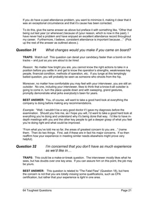 If you do have a past attendance problem, you want to minimize it, making it clear that it
was an exceptional circumstance and that it’s cause has been corrected.
To do this, give the same answer as above but preface it with something like, “Other that
being out last year (or whenever) because of (your reason, which is now in the past), I
have never had a problem and have enjoyed an excellent attendance record throughout
my career. Furthermore, I believe, consistent attendance is important because…” (Pick
up the rest of the answer as outlined above.).
Question 31 What changes would you make if you came on board?
TRAPS: Watch out! This question can derail your candidacy faster than a bomb on the
tracks – and just as you are about to be hired.
Reason: No matter how bright you are, you cannot know the right actions to take in a
position before you settle in and get to know the operation’s strengths, weaknesses key
people, financial condition, methods of operation, etc. If you lunge at this temptingly
baited question, you will probably be seen as someone who shoots from the hip.
Moreover, no matter how comfortable you may feel with your interviewer, you are still an
outsider. No one, including your interviewer, likes to think that a know-it-all outsider is
going to come in, turn the place upside down and with sweeping, grand gestures,
promptly demonstrate what jerks everybody’s been for years.
BEST ANSWER: You, of course, will want to take a good hard look at everything the
company is doing before making any recommendations.
Example: “Well, I wouldn’t be a very good doctor if I gave my diagnosis before the
examination. Should you hire me, as I hope you will, I’d want to take a good hard look at
everything you’re doing and understand why it’s being done that way. I’d like to have in-
depth meetings with you and the other key people to get a deeper grasp of what you feel
you’re doing right and what could be improved.
“From what you’ve told me so far, the areas of greatest concern to you are…” (name
them. Then do two things. First, ask if these are in fact his major concerns. If so then
reaffirm how your experience in meeting similar needs elsewhere might prove very
helpful).
Question 32 I’m concerned that you don’t have as much experience
as we’d like in…
TRAPS: This could be a make-or-break question. The interviewer mostly likes what he
sees, but has doubts over one key area. If you can assure him on this point, the job may
be yours.
BEST ANSWER: This question is related to “The Fatal Flaw” (Question 18), but here
the concern is not that you are totally missing some qualifications, such as CPA
certification, but rather that your experience is light in one area.
64 Toughest Questions Page 21
 