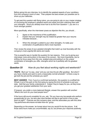 Before going into any interview, try to identify the weakest aspects of your candidacy
from this company’s point of view. Then prepare the best answer you possible can to
shore up your defenses.
To get past this question with flying colors, you are going to rely on your master strategy
of uncovering the employer’s greatest wants and needs and then matching them with
your strengths. Since you already know how to do this from Question 1, you are in a
much stronger position.
More specifically, when the interviewer poses as objection like this, you should…
1. Agree on the importance of this qualification.
2. Explain that your strength may be indeed be greater than your resume
indicates because…
3. When this strength is added to your other strengths, it’s really your
combination of qualifications that’s most important.
Then review the areas of your greatest strengths that match up most favorably with the
company’s most urgently-felt wants and needs.
This is powerful way to handle this question for two reasons. First, you’re giving your
interviewer more ammunition in the area of his concern. But more importantly, you’re
shifting his focus away from this one, isolated area and putting it on the unique
combination of strengths you offer, strengths which tie in perfectly with his greatest
wants.
Question 33 How do you feel about working nights and weekends?
TRAPS: Blurt out “no way, Jose” and you can kiss the job offer goodbye. But what if
you have a family and want to work a reasonably normal schedule? Is there a way to
get both the job and the schedule you want?
BEST ANSWER: First, if you’re a confirmed workaholic, this question is a softball lob.
Whack it out of the park on the first swing by saying this kind of schedule is just your
style. Add that your family understands it. Indeed, they’re happy for you, as they know
you get your greatest satisfaction from your work.
If however, you prefer a more balanced lifestyle, answer this question with another:
“What’s the norm for your best people here?”
If the hours still sound unrealistic for you, ask, “Do you have any top people who perform
exceptionally for you, but who also have families and like to get home in time to see
them at night?” Chances are this company does, and this associates you with this other
“top-performers-who-leave-not-later-than-six” group.
Depending on the answer, be honest about how you would fit into the picture. If all
those extra hours make you uncomfortable, say so, but phrase your response positively.
64 Toughest Questions Page 22
 