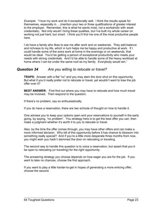 Example: “I love my work and do it exceptionally well. I think the results speak for
themselves, especially in …(mention your two or three qualifications of greater interest
to the employer. Remember, this is what he wants most, not a workaholic with weak
credentials). Not only would I bring these qualities, but I’ve built my whole career on
working not just hard, but smart. I think you’ll find me one of the most productive people
here.
I do have a family who likes to see me after work and on weekends. They add balance
and richness to my life, which in turn helps me be happy and productive at work. If I
could handle some of the extra work at home in the evenings or on weekends, that
would be ideal. You’d be getting a person of exceptional productivity who meets your
needs with strong credentials. And I’d be able to handle some of the heavy workload at
home where I can be under the same roof as my family. Everybody would win.”
Question 34 Are you willing to relocate or travel?
TRAPS: Answer with a flat “no” and you may slam the door shut on this opportunity.
But what if you’d really prefer not to relocate or travel, yet wouldn’t want to lose the job
offer over it?
BEST ANSWER: First find out where you may have to relocate and how much travel
may be involved. Then respond to the question.
If there’s no problem, say so enthusiastically.
If you do have a reservation, there are two schools of thought on how to handle it.
One advises you to keep your options open and your reservations to yourself in the early
going, by saying, “no problem”. You strategy here is to get the best offer you can, then
make a judgment whether it’s worth it to you to relocate or travel.
Also, by the time the offer comes through, you may have other offers and can make a
more informed decision. Why kill of this opportunity before it has chance to blossom into
something really special? And if you’re a little more desperate three months from now,
you might wish you hadn’t slammed the door on relocating or traveling.
The second way to handle this question is to voice a reservation, but assert that you’d
be open to relocating (or traveling) for the right opportunity.
The answering strategy you choose depends on how eager you are for the job. If you
want to take no chances, choose the first approach.
If you want to play a little harder-to-get in hopes of generating a more enticing offer,
choose the second.
64 Toughest Questions Page 23
 