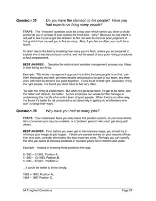 Question 35 Do you have the stomach to fire people? Have you
had experience firing many people?
TRAPS: This “innocent” question could be a trap door which sends you down a chute
and lands you in a heap of dust outside the front door. Why? Because its real intent is
not just to see if you’ve got the stomach to fire, but also to uncover poor judgment in
hiring which has caused you to fire so many. Also, if you fire so often, you could be a
tyrant.
So don’t rise to the bait by boasting how many you’ve fired, unless you’ve prepared to
explain why it was beyond your control, and not the result of your poor hiring procedures
or foul temperament.
BEST ANSWER: Describe the rational and sensible management process you follow
in both hiring and firing.
Example: “My whole management approach is to hire the best people I can find, train
them thoroughly and well, get them excited and proud to be part of our team, and then
work with them to achieve our goals together. If you do all of that right, especially hiring
the right people, I’ve found you don’t have to fire very often.
“So with me, firing is a last resort. But when it’s got to be done, it’s got to be done, and
the faster and cleaner, the better. A poor employee can wreak terrible damage in
undermining the morale of an entire team of good people. When there’s no other way,
I’ve found it’s better for all concerned to act decisively in getting rid of offenders who
won’t change their ways.”
Question 36 Why have you had so many jobs?
TRAPS: Your interviewer fears you may leave this position quickly, as you have others.
He’s concerned you may be unstable, or a “problem person” who can’t get along with
others.
BEST ANSWER: First, before you even get to the interview stage, you should try to
minimize your image as job hopper. If there are several entries on your resume of less
than one year, consider eliminating the less important ones. Perhaps you can specify
the time you spent at previous positions in rounded years not in months and years.
Example: Instead of showing three positions this way:
6/1982 – 3/1983, Position A;
4/1983 – 12/1983, Position B;
1/1984 – 8/1987, Position C;
…it would be better to show simply:
1982 – 1983, Position A;
1984 – 1987 Position C.
64 Toughest Questions Page 24
 