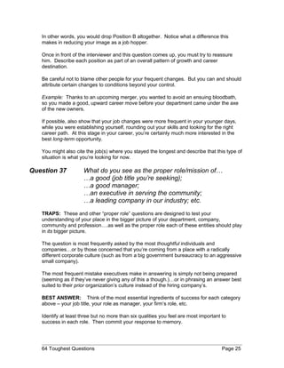 In other words, you would drop Position B altogether. Notice what a difference this
makes in reducing your image as a job hopper.
Once in front of the interviewer and this question comes up, you must try to reassure
him. Describe each position as part of an overall pattern of growth and career
destination.
Be careful not to blame other people for your frequent changes. But you can and should
attribute certain changes to conditions beyond your control.
Example: Thanks to an upcoming merger, you wanted to avoid an ensuing bloodbath,
so you made a good, upward career move before your department came under the axe
of the new owners.
If possible, also show that your job changes were more frequent in your younger days,
while you were establishing yourself, rounding out your skills and looking for the right
career path. At this stage in your career, you’re certainly much more interested in the
best long-term opportunity.
You might also cite the job(s) where you stayed the longest and describe that this type of
situation is what you’re looking for now.
Question 37 What do you see as the proper role/mission of…
…a good (job title you’re seeking);
…a good manager;
…an executive in serving the community;
…a leading company in our industry; etc.
TRAPS: These and other “proper role” questions are designed to test your
understanding of your place in the bigger picture of your department, company,
community and profession….as well as the proper role each of these entities should play
in its bigger picture.
The question is most frequently asked by the most thoughtful individuals and
companies…or by those concerned that you’re coming from a place with a radically
different corporate culture (such as from a big government bureaucracy to an aggressive
small company).
The most frequent mistake executives make in answering is simply not being prepared
(seeming as if they’ve never giving any of this a though.)…or in phrasing an answer best
suited to their prior organization’s culture instead of the hiring company’s.
BEST ANSWER: Think of the most essential ingredients of success for each category
above – your job title, your role as manager, your firm’s role, etc.
Identify at least three but no more than six qualities you feel are most important to
success in each role. Then commit your response to memory.
64 Toughest Questions Page 25
 