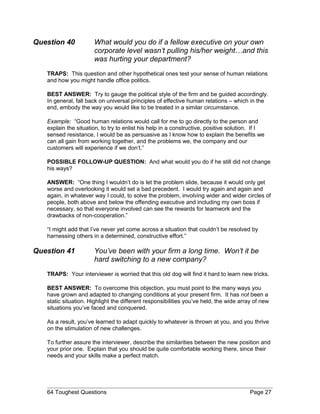 Question 40 What would you do if a fellow executive on your own
corporate level wasn’t pulling his/her weight…and this
was hurting your department?
TRAPS: This question and other hypothetical ones test your sense of human relations
and how you might handle office politics.
BEST ANSWER: Try to gauge the political style of the firm and be guided accordingly.
In general, fall back on universal principles of effective human relations – which in the
end, embody the way you would like to be treated in a similar circumstance.
Example: “Good human relations would call for me to go directly to the person and
explain the situation, to try to enlist his help in a constructive, positive solution. If I
sensed resistance, I would be as persuasive as I know how to explain the benefits we
can all gain from working together, and the problems we, the company and our
customers will experience if we don’t.”
POSSIBLE FOLLOW-UP QUESTION: And what would you do if he still did not change
his ways?
ANSWER: “One thing I wouldn’t do is let the problem slide, because it would only get
worse and overlooking it would set a bad precedent. I would try again and again and
again, in whatever way I could, to solve the problem, involving wider and wider circles of
people, both above and below the offending executive and including my own boss if
necessary, so that everyone involved can see the rewards for teamwork and the
drawbacks of non-cooperation.”
“I might add that I’ve never yet come across a situation that couldn’t be resolved by
harnessing others in a determined, constructive effort.”
Question 41 You’ve been with your firm a long time. Won’t it be
hard switching to a new company?
TRAPS: Your interviewer is worried that this old dog will find it hard to learn new tricks.
BEST ANSWER: To overcome this objection, you must point to the many ways you
have grown and adapted to changing conditions at your present firm. It has not been a
static situation. Highlight the different responsibilities you’ve held, the wide array of new
situations you’ve faced and conquered.
As a result, you’ve learned to adapt quickly to whatever is thrown at you, and you thrive
on the stimulation of new challenges.
To further assure the interviewer, describe the similarities between the new position and
your prior one. Explain that you should be quite comfortable working there, since their
needs and your skills make a perfect match.
64 Toughest Questions Page 27
 