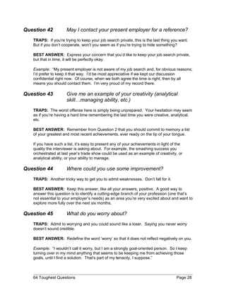 Question 42 May I contact your present employer for a reference?
TRAPS: If you’re trying to keep your job search private, this is the last thing you want.
But if you don’t cooperate, won’t you seem as if you’re trying to hide something?
BEST ANSWER: Express your concern that you’d like to keep your job search private,
but that in time, it will be perfectly okay.
Example: “My present employer is not aware of my job search and, for obvious reasons;
I’d prefer to keep it that way. I’d be most appreciative if we kept our discussion
confidential right now. Of course, when we both agree the time is right, then by all
means you should contact them. I’m very proud of my record there.
Question 43 Give me an example of your creativity (analytical
skill…managing ability, etc.)
TRAPS: The worst offense here is simply being unprepared. Your hesitation may seem
as if you’re having a hard time remembering the last time you were creative, analytical,
etc.
BEST ANSWER: Remember from Question 2 that you should commit to memory a list
of your greatest and most recent achievements, ever ready on the tip of your tongue.
If you have such a list, it’s easy to present any of your achievements in light of the
quality the interviewer is asking about. For example, the smashing success you
orchestrated at last year’s trade show could be used as an example of creativity, or
analytical ability, or your ability to manage.
Question 44 Where could you use some improvement?
TRAPS: Another tricky way to get you to admit weaknesses. Don’t fall for it.
BEST ANSWER: Keep this answer, like all your answers, positive. A good way to
answer this question is to identify a cutting-edge branch of your profession (one that’s
not essential to your employer’s needs) as an area you’re very excited about and want to
explore more fully over the next six months.
Question 45 What do you worry about?
TRAPS: Admit to worrying and you could sound like a loser. Saying you never worry
doesn’t sound credible.
BEST ANSWER: Redefine the word ‘worry’ so that it does not reflect negatively on you.
Example: “I wouldn’t call it worry, but I am a strongly goal-oriented person. So I keep
turning over in my mind anything that seems to be keeping me from achieving those
goals, until I find a solution. That’s part of my tenacity, I suppose.”
64 Toughest Questions Page 28
 