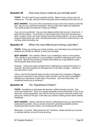 Question 46 How many hours a week do you normally work?
TRAPS: You don’t want to give a specific number. Make it to low, and you may not
measure up. Too high, and you’ll forever feel guilty about sneaking out the door at 5:15.
BEST ANSWER: If you are in fact a workaholic and you sense this company would like
that: Say you are a confirmed workaholic, that you often work nights and weekends.
Your family accepts this because it makes you fulfilled.
If you are not a workaholic: Say you have always worked hard and put in long hours. It
goes with the territory. It one sense, it’s hard to keep track of the hours because your
work is a labor of love, you enjoy nothing more than solving problems. So you’re almost
always thinking about your work, including times when you’re home, while shaving in the
morning, while commuting, etc.
Question 47 What’s the most difficult part of being a (job title)?
TRAPS: Unless you phrase your answer properly, your interviewer may conclude that
whatever you identify as “difficult” is where you are weak.
BEST ANSWER: First, redefine “difficult” to be “challenging” which is more positive.
Then, identify an area everyone in your profession considers challenging and in which
you excel. Describe the process you follow that enables you to get splendid results…
and be specific about those results.
Example: “I think every sales manager finds it challenging to motivate the troops in a
recession. But that’s probably the strongest test of a top sales manager. I feel this is
one area where I excel.”
“When I see the first sign that sales may slip or that sales force motivation is flagging
because of a downturn in the economy, here’s the plan I put into action immediately…”
(followed by a description of each step in the process…and most importantly, the
exceptional results you’ve achieved.).
Question 48 The “Hypothetical Problem”
TRAPS: Sometimes an interviewer will describe a difficult situation and ask, “How
would you handle this?” Since it is virtually impossible to have all the facts in front of you
from such a short presentation, don’t fall into the trap of trying to solve this problem and
giving your verdict on the spot. It will make your decision-making process seem woefully
inadequate.
BEST ANSWER: Instead, describe the rational, methodical process you would follow in
analyzing this problem, who you would consult with, generating possible solutions,
choosing the best course of action, and monitoring the results.
Remember, in all such, “What would you do?” questions, always describe your process
or working methods, and you’ll never go wrong.
64 Toughest Questions Page 29
 