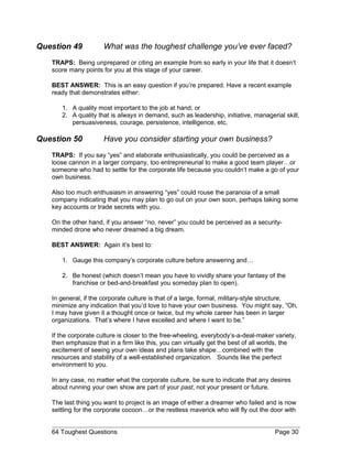 Question 49 What was the toughest challenge you’ve ever faced?
TRAPS: Being unprepared or citing an example from so early in your life that it doesn’t
score many points for you at this stage of your career.
BEST ANSWER: This is an easy question if you’re prepared. Have a recent example
ready that demonstrates either:
1. A quality most important to the job at hand; or
2. A quality that is always in demand, such as leadership, initiative, managerial skill,
persuasiveness, courage, persistence, intelligence, etc.
Question 50 Have you consider starting your own business?
TRAPS: If you say “yes” and elaborate enthusiastically, you could be perceived as a
loose cannon in a larger company, too entrepreneurial to make a good team player…or
someone who had to settle for the corporate life because you couldn’t make a go of your
own business.
Also too much enthusiasm in answering “yes” could rouse the paranoia of a small
company indicating that you may plan to go out on your own soon, perhaps taking some
key accounts or trade secrets with you.
On the other hand, if you answer “no, never” you could be perceived as a security-
minded drone who never dreamed a big dream.
BEST ANSWER: Again it’s best to:
1. Gauge this company’s corporate culture before answering and…
2. Be honest (which doesn’t mean you have to vividly share your fantasy of the
franchise or bed-and-breakfast you someday plan to open).
In general, if the corporate culture is that of a large, formal, military-style structure,
minimize any indication that you’d love to have your own business. You might say, “Oh,
I may have given it a thought once or twice, but my whole career has been in larger
organizations. That’s where I have excelled and where I want to be.”
If the corporate culture is closer to the free-wheeling, everybody’s-a-deal-maker variety,
then emphasize that in a firm like this, you can virtually get the best of all worlds, the
excitement of seeing your own ideas and plans take shape…combined with the
resources and stability of a well-established organization. Sounds like the perfect
environment to you.
In any case, no matter what the corporate culture, be sure to indicate that any desires
about running your own show are part of your past, not your present or future.
The last thing you want to project is an image of either a dreamer who failed and is now
settling for the corporate cocoon…or the restless maverick who will fly out the door with
64 Toughest Questions Page 30
 