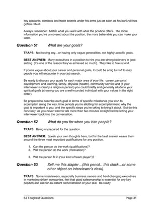 key accounts, contacts and trade secrets under his arms just as soon as his bankroll has
gotten rebuilt.
Always remember: Match what you want with what the position offers. The more
information you’ve uncovered about the position, the more believable you can make your
case.
Question 51 What are your goals?
TRAPS: Not having any…or having only vague generalities, not highly specific goals.
BEST ANSWER: Many executives in a position to hire you are strong believers in goal-
setting. (It’s one of the reason they’ve achieved so much). They like to hire in kind.
If you’re vague about your career and personal goals, it could be a big turnoff to may
people you will encounter in your job search.
Be ready to discuss your goals for each major area of your life: career, personal
development and learning, family, physical (health), community service and (if your
interviewer is clearly a religious person) you could briefly and generally allude to your
spiritual goals (showing you are a well-rounded individual with your values in the right
order).
Be prepared to describe each goal in terms of specific milestones you wish to
accomplish along the way, time periods you’re allotting for accomplishment, why the
goal is important to you, and the specific steps you’re taking to bring it about. But do this
concisely, as you never want to talk more than two minutes straight before letting your
interviewer back into the conversation.
Question 52 What do you for when you hire people?
TRAPS: Being unprepared for the question.
BEST ANSWER: Speak your own thoughts here, but for the best answer weave them
around the three most important qualifications for any position.
1. Can the person do the work (qualifications)?
2. Will the person do the work (motivation)?
3. Will the person fit in (“our kind of team player”)?
Question 53 Sell me this stapler…(this pencil…this clock…or some
other object on interviewer’s desk).
TRAPS: Some interviewers, especially business owners and hard-changing executives
in marketing-driven companies, feel that good salesmanship is essential for any key
position and ask for an instant demonstration of your skill. Be ready.
64 Toughest Questions Page 31
 
