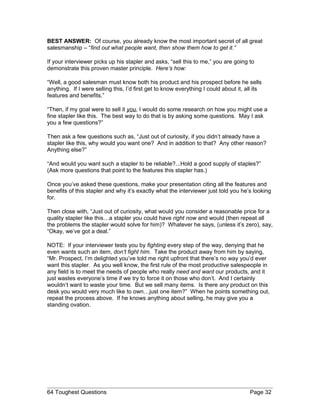 BEST ANSWER: Of course, you already know the most important secret of all great
salesmanship – “find out what people want, then show them how to get it.”
If your interviewer picks up his stapler and asks, “sell this to me,” you are going to
demonstrate this proven master principle. Here’s how:
“Well, a good salesman must know both his product and his prospect before he sells
anything. If I were selling this, I’d first get to know everything I could about it, all its
features and benefits.”
“Then, if my goal were to sell it you, I would do some research on how you might use a
fine stapler like this. The best way to do that is by asking some questions. May I ask
you a few questions?”
Then ask a few questions such as, “Just out of curiosity, if you didn’t already have a
stapler like this, why would you want one? And in addition to that? Any other reason?
Anything else?”
“And would you want such a stapler to be reliable?...Hold a good supply of staples?”
(Ask more questions that point to the features this stapler has.)
Once you’ve asked these questions, make your presentation citing all the features and
benefits of this stapler and why it’s exactly what the interviewer just told you he’s looking
for.
Then close with, “Just out of curiosity, what would you consider a reasonable price for a
quality stapler like this…a stapler you could have right now and would (then repeat all
the problems the stapler would solve for him)? Whatever he says, (unless it’s zero), say,
“Okay, we’ve got a deal.”
NOTE: If your interviewer tests you by fighting every step of the way, denying that he
even wants such an item, don’t fight him. Take the product away from him by saying,
“Mr. Prospect, I’m delighted you’ve told me right upfront that there’s no way you’d ever
want this stapler. As you well know, the first rule of the most productive salespeople in
any field is to meet the needs of people who really need and want our products, and it
just wastes everyone’s time if we try to force it on those who don’t. And I certainly
wouldn’t want to waste your time. But we sell many items. Is there any product on this
desk you would very much like to own…just one item?” When he points something out,
repeat the process above. If he knows anything about selling, he may give you a
standing ovation.
64 Toughest Questions Page 32
 