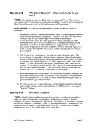 Question 54 “The Salary Question” – How much money do you
want?
TRAPS: May also be phrases as, “What salary are you worth?”…or, “How much are
you making now?” This is your most important negotiation. Handle it wrong and you can
blow the job offer or go to work at far less than you might have gotten.
BEST ANSWER: For maximum salary negotiating power, remember these five
guidelines:
1. Never bring up salary. Let the interviewer do it first. Good salespeople sell their
products thoroughly before talking price. So should you. Make the interviewer
want you first, and your bargaining position will be much stronger.
2. If your interviewer raises the salary question too early, before you’ve had a
chance to create desire for your qualifications, postpone the question, saying
something like, “Money is important to me, but is not my main concern.
Opportunity and growth are far more important. What I’d rather do, if you don’t
mind, is explore if I’m right for the position, and then talk about money. Would
that be okay?”
3. The #1 rule of any negotiation is: the side with more information wins. After
you’ve done a thorough job of selling the interviewer and it’s time to talk salary,
the secret is to get the employer talking about what he’s willing to pay before you
reveal what you’re willing to accept. So, when asked about salary, respond by
asking, “I’m sure the company has already established a salary range for this
position. Could you tell me what that is?” Or, “I want an income commensurate
with my ability and qualifications. I trust you’ll be fair with me. What does the
position pay?” Or, more simply, “What does this position pay?”
4. Know beforehand what you’d accept. To know what’s reasonable, research the
job market and this position for any relevant salary information. Remember that
most executives look for a 20-25%$ pay boost when they switch jobs. If you’re
grossly underpaid, you may want more.
5. Never lie about what you currently make, but feel free to include the estimated
cost of all your fringes, which could well tack on 25-50% more to your present
“cash-only” salary.
Question 55 The Illegal Question
TRAPS: Illegal questions include any regarding your age…number and ages of your
children or other dependents…marital status…maiden name…religion…political
affiliation…ancestry…national origin…birthplace…naturalization of your parents, spouse
or children…diseases…disabilities…clubs…or spouse’s occupation…unless any of the
above are directly related to your performance of the job. You can’t even be asked
about arrests, though you can be asked about convictions.
64 Toughest Questions Page 33
 