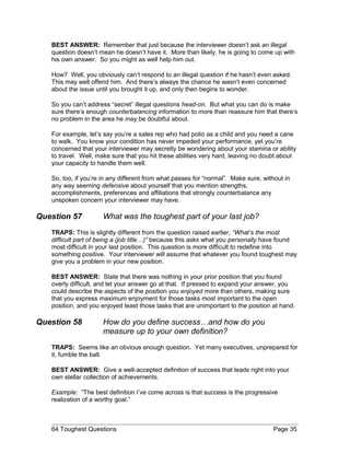 BEST ANSWER: Remember that just because the interviewer doesn’t ask an illegal
question doesn’t mean he doesn’t have it. More than likely, he is going to come up with
his own answer. So you might as well help him out.
How? Well, you obviously can’t respond to an illegal question if he hasn’t even asked.
This may well offend him. And there’s always the chance he wasn’t even concerned
about the issue until you brought it up, and only then begins to wonder.
So you can’t address “secret” illegal questions head-on. But what you can do is make
sure there’s enough counterbalancing information to more than reassure him that there’s
no problem in the area he may be doubtful about.
For example, let’s say you’re a sales rep who had polio as a child and you need a cane
to walk. You know your condition has never impeded your performance, yet you’re
concerned that your interviewer may secretly be wondering about your stamina or ability
to travel. Well, make sure that you hit these abilities very hard, leaving no doubt about
your capacity to handle them well.
So, too, if you’re in any different from what passes for “normal”. Make sure, without in
any way seeming defensive about yourself that you mention strengths,
accomplishments, preferences and affiliations that strongly counterbalance any
unspoken concern your interviewer may have.
Question 57 What was the toughest part of your last job?
TRAPS: This is slightly different from the question raised earlier, “What’s the most
difficult part of being a (job title…)” because this asks what you personally have found
most difficult in your last position. This question is more difficult to redefine into
something positive. Your interviewer will assume that whatever you found toughest may
give you a problem in your new position.
BEST ANSWER: State that there was nothing in your prior position that you found
overly difficult, and let your answer go at that. If pressed to expand your answer, you
could describe the aspects of the position you enjoyed more than others, making sure
that you express maximum enjoyment for those tasks most important to the open
position, and you enjoyed least those tasks that are unimportant to the position at hand.
Question 58 How do you define success…and how do you
measure up to your own definition?
TRAPS: Seems like an obvious enough question. Yet many executives, unprepared for
it, fumble the ball.
BEST ANSWER: Give a well-accepted definition of success that leads right into your
own stellar collection of achievements.
Example: “The best definition I’ve come across is that success is the progressive
realization of a worthy goal.”
64 Toughest Questions Page 35
 