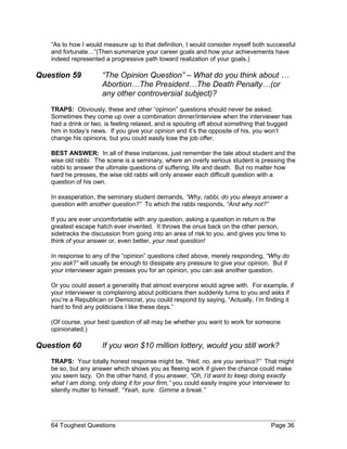 “As to how I would measure up to that definition, I would consider myself both successful
and fortunate…”(Then summarize your career goals and how your achievements have
indeed represented a progressive path toward realization of your goals.)
Question 59 “The Opinion Question” – What do you think about …
Abortion…The President…The Death Penalty…(or
any other controversial subject)?
TRAPS: Obviously, these and other “opinion” questions should never be asked.
Sometimes they come up over a combination dinner/interview when the interviewer has
had a drink or two, is feeling relaxed, and is spouting off about something that bugged
him in today’s news. If you give your opinion and it’s the opposite of his, you won’t
change his opinions, but you could easily lose the job offer.
BEST ANSWER: In all of these instances, just remember the tale about student and the
wise old rabbi. The scene is a seminary, where an overly serious student is pressing the
rabbi to answer the ultimate questions of suffering, life and death. But no matter how
hard he presses, the wise old rabbi will only answer each difficult question with a
question of his own.
In exasperation, the seminary student demands, “Why, rabbi, do you always answer a
question with another question?” To which the rabbi responds, “And why not?”
If you are ever uncomfortable with any question, asking a question in return is the
greatest escape hatch ever invented. It throws the onus back on the other person,
sidetracks the discussion from going into an area of risk to you, and gives you time to
think of your answer or, even better, your next question!
In response to any of the “opinion” questions cited above, merely responding, “Why do
you ask?” will usually be enough to dissipate any pressure to give your opinion. But if
your interviewer again presses you for an opinion, you can ask another question.
Or you could assert a generality that almost everyone would agree with. For example, if
your interviewer is complaining about politicians then suddenly turns to you and asks if
you’re a Republican or Democrat, you could respond by saying, “Actually, I’m finding it
hard to find any politicians I like these days.”
(Of course, your best question of all may be whether you want to work for someone
opinionated.)
Question 60 If you won $10 million lottery, would you still work?
TRAPS: Your totally honest response might be, “Hell, no, are you serious?” That might
be so, but any answer which shows you as fleeing work if given the chance could make
you seem lazy. On the other hand, if you answer, “Oh, I’d want to keep doing exactly
what I am doing, only doing it for your firm,” you could easily inspire your interviewer to
silently mutter to himself, “Yeah, sure. Gimme a break.”
64 Toughest Questions Page 36
 